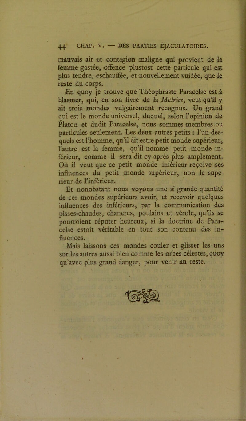 mauvais air contagion maligne qui provient de la femme gastée, offence plustost cette particule qui est plus tendre, eschauffée, et nouvellement vuidée, que le reste du corps. En quoy je trouve que Théophraste Paracelse est à blasmer, qui, en son livre de la Matrice, veut qu’il y ait trois mondes vulgairement recognus. Un grand qui est le monde universel, duquel, sdon l’opinion de Platon et dudit Paracelse, nous sommes membres ou particules seulement. Les deux autres petits : l’un des- quels est l’homme, qu’il dit estre petit monde supérieur, l’autre est la femme, qu’il nomme petit monde in- férieur, comme il sera dit cy-après plus amplement. Où il veut que ce petit monde inférieur reçoive ses influences du petit monde supérieur, non le supé- rieur de l’inférieur. Et nonobstant nous voyons une si grande quantité de ces mondes supérieurs avoir, et recevoir quelques influences des inférieurs, par la communication des pisses-chaudes, chancres, poulains et vérole, qu’ils se pourroient réputer heureux, si la doctrine de Para- celse estoit véritable en tout son contenu des in- fluences. Mais laissons ces mondes couler et glisser les uns sur les autres aussi bien comme les orbes célestes, quoy qu’avec plus grand danger, pour venir au reste.