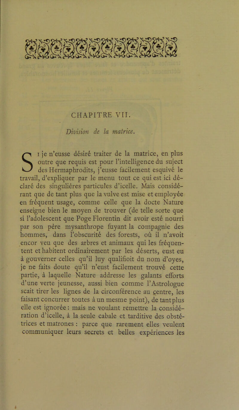 Division de la matrice. SI je n’eusse désiré traiter de la matrice, en plus outre que requis est pour l’intelligence du suject des Hermaphrodits, j’eusse facilement esquivé le travail, d’expliquer par le menu tout ce qui est ici dé- claré des singulières particules d’icelle. Mais considé- rant que de tant plus que la vulve est mise et employée en fréquent usage, comme celle que la docte Nature enseigne bien le moyen de trouver (de telle sorte que si l’adolescent que Poge Florentin dit avoir esté nourri par son père mysanthrope fuyant la compagnie des hommes, dans l’obscurité des forests, où il n’avoit encor veu que des arbres et animaux qui les fréquen- tent et habitent ordinairement par les déserts, eust eu à gouverner celles qu’il luy qualifioit du nom d’oyes, je ne faits doute qu’il n’eust facilement trouvé cette partie, à laquelle Nature addresse les galants efforts d’une verte jeunesse, aussi bien comme l’Astrologue scait tirer les lignes de la circonférence au centre, les faisant concurrer toutes à un mesme point), de tant plus elle est ignorée : mais ne voulant remettre la considé- ration d’icelle, à la seule cabale et tarditive des obsté- trices et matrones : parce que rarement elles veulent communiquer leurs secrets et belles expériences les «