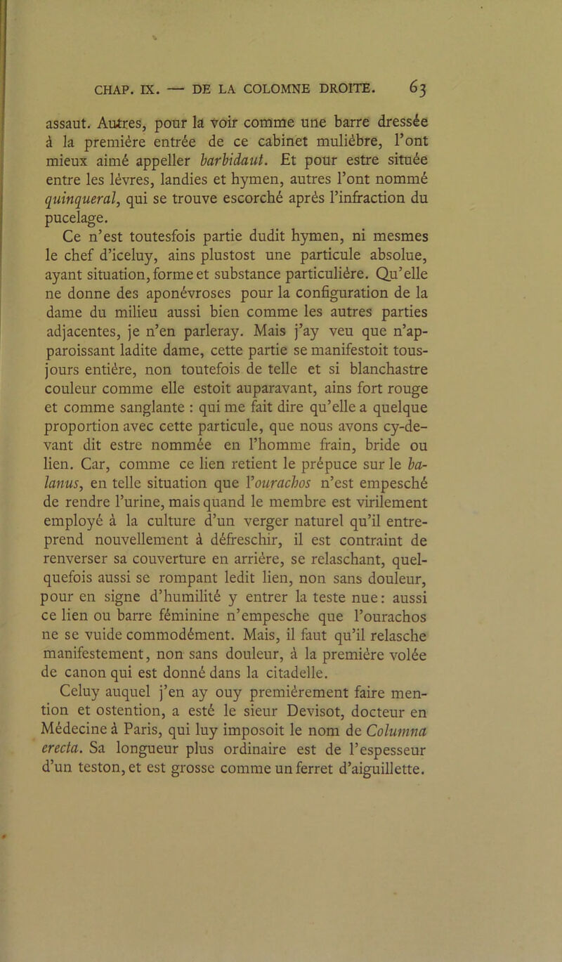 assaut. Autres, pour la voir coname une barre dressée à la première entrée de ce cabinet mulièbre, l’ont mieux aimé appeller barhidaut. Et pour estre située entre les lèvres, landies et hymen, autres l’ont nommé quinqueral, qui se trouve escorché après l’infraction du pucelage. Ce n’est toutesfois partie dudit hymen, ni mesmes le chef d’iceluy, ains plustost une particule absolue, ayant situation, forme et substance particulière. Qu’elle ne donne des aponévroses pour la configuration de la dame du milieu aussi bien comme les autres parties adjacentes, je n’en parleray. Mais j’ay veu que n’ap- paroissant ladite dame, cette partie se manifestoit tous- jours entière, non toutefois de telle et si blanchastre couleur comme elle estoit auparavant, ains fort rouge et comme sanglante : qui me frit dire qu’elle a quelque proportion avec cette particule, que nous avons cy-de- vant dit estre nommée en l’homme frain, bride ou lien. Car, comme ce lien retient le prépuce sur le ha- îanus, en telle situation que Vourachos n’est empesché de rendre l’urine, mais quand le membre est virilement employé à la culture d’un verger naturel qu’il entre- prend nouvellement à défreschir, il est contraint de renverser sa couverture en arrière, se relaschant, quel- quefois aussi se rompant ledit lien, non sans douleur, pour en signe d’humilité y entrer la teste nue: aussi ce lien ou barre féminine n’empesche que l’ourachos ne se vuide commodément. Mais, il faut qu’il relasche manifestement, non sans douleur, à la première volée de canon qui est donné dans la citadelle. Celuy auquel j’en ay ouy premièrement faire men- tion et ostention, a esté le sieur Devisot, docteur en Médecine à Paris, qui luy imposoit le nom de Columna erecia. Sa longueur plus ordinaire est de l’espesseur d’un teston,et est grosse comme un ferret d’aiguillette.