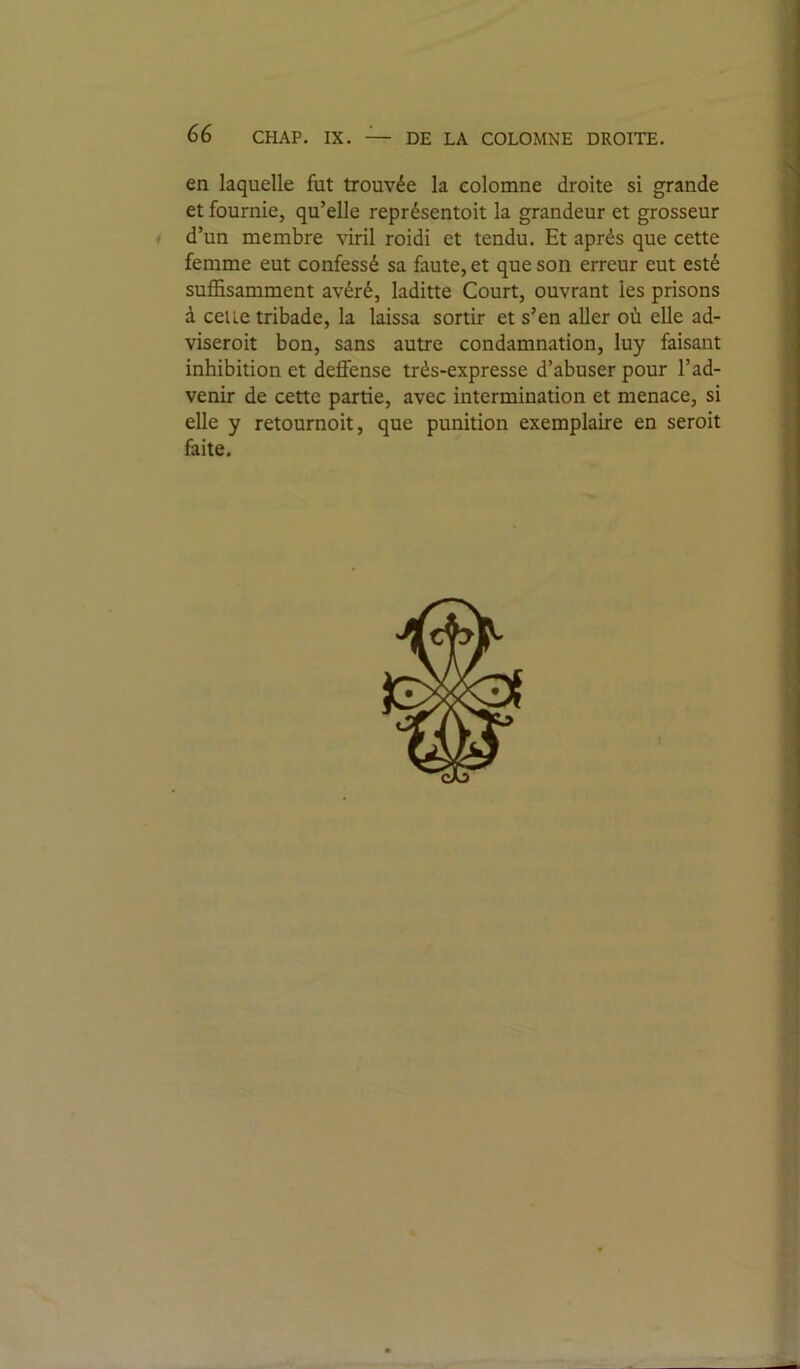 en laquelle fut trouvée la colomne droite si grande et fournie, qu’elle représentoit la grandeur et grosseur d’un membre viril roidi et tendu. Et après que cette femme eut confessé sa faute, et que son erreur eut esté suffisamment avéré, laditte Court, ouvrant les prisons à celle tribade, la laissa sortir et s’en aller où elle ad- viseroit bon, sans autre condamnation, luy faisant inhibition et deffense très-expresse d’abuser pour l’ad- venir de cette partie, avec intermination et menace, si elle y retournoit, que punition exemplaire en seroit faite.