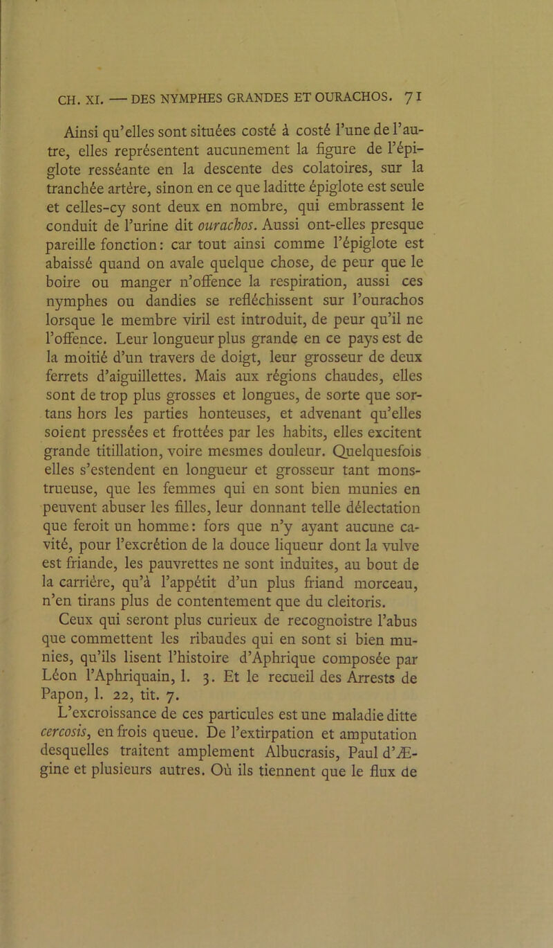 CH. XL — DES NYMPHES GRANDES ET OURACHOS, '] I Ainsi qu’elles sont situées costé à costé l’une de l’au- tre, elles représentent aucunement la figure de l’épi- glote resséante en la descente des colatoires, sur la tranchée artère, sinon en ce que laditte épiglote est seule et celles-cy sont deux en nombre, qui embrassent le conduit de l’urine dit ourachos. Aussi ont-elles presque pareille fonction : car tout ainsi comme l’épiglote est abaissé quand on avale quelque chose, de peur que le boire ou manger n’oflfence la respiration, aussi ces nymphes ou dandies se refléchissent sur l’ourachos lorsque le membre viril est introduit, de peur qu’il ne l’oflence. Leur longueur plus grande en ce pays est de la moitié d’un travers de doigt, leur grosseur de deux ferrets d’aiguillettes. Mais aux régions chaudes, elles sont de trop plus grosses et longues, de sorte que sor- tans hors les parties honteuses, et advenant qu’elles soient pressées et frottées par les habits, elles excitent grande titillation, voire mesmes douleur. Quelquesfois elles s’estendent en longueur et grosseur tant mons- trueuse, que les femmes qui en sont bien munies en peuvent abuser les filles, leur donnant telle délectation que feroit un homme: fors que n’y ayant aucune ca- vité, pour l’excrétion de la douce liqueur dont la vulve est friande, les pauvrettes ne sont induites, au bout de la carrière, qu’à l’appétit d’un plus friand morceau, n’en tirans plus de contentement que du cleitoris. Ceux qui seront plus curieux de recognoistre l’abus que commettent les ribaudes qui en sont si bien mu- nies, qu’ils lisent l’histoire d’Aphrique composée par Léon l’Aphriquain, 1. 3. Et le recueil des Arrests de Papon, 1. 22, tit. 7. L’excroissance de ces particules est une maladie ditte cercosis, enfrois queue. De l’extirpation et amputation desquelles traitent amplement Albucrasis, Paul d’Æ- gine et plusieurs autres. Où ils tiennent que le flux de