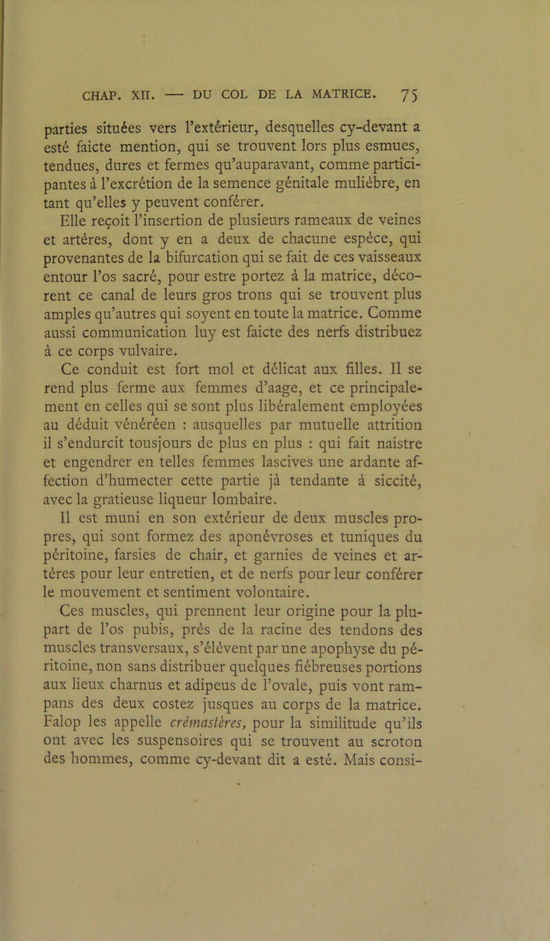 parties situées vers l’extérieur, desquelles cy-devant a esté faicte mention, qui se trouvent lors plus esmues, tendues, dures et fermes qu’auparavant, comme partici- pantes à l’excrétion de la semence génitale muliébre, en tant qu’elles y peuvent conférer. Elle reçoit l’insertion de plusieurs rameaux de veines et artères, dont y en a deux de chacune espèce, qui provenantes de la bifurcation qui se fait de ces vaisseaux entour l’os sacré, pour estre portez à la matrice, déco- rent ce canal de leurs gros trons qui se trouvent plus amples qu’autres qui soyent en toute la matrice. Comme aussi communication luy est faicte des nerfs distribuez à ce corps vulvaire. Ce conduit est fort mol et délicat aux filles. Il se rend plus ferme aux femmes d’aage, et ce principale- ment en celles qui se sont plus libéralement employées au déduit vénéréen : ausquelles par mutuelle attrition il s’endurcit tousjours de plus en plus : qui fait naistre et engendrer en telles femmes lascives une ardante af- fection d’humecter cette partie jà tendante à siccité, avec la gratieuse liqueur lombaire. Il est muni en son extérieur de deux muscles pro- pres, qui sont formez des aponévroses et tuniques du péritoine, farsies de chair, et garnies de veines et ar- tères pour leur entretien, et de nerfs pour leur conférer le mouvement et sentiment volontaire. Ces muscles, qui prennent leur origine pour la plu- part de l’os pubis, près de la racine des tendons des muscles transversaux, s’élèvent par une apophyse du pé- ritoine, non sans distribuer quelques fiébreuses portions aux lieux charnus et adipeus de l’ovale, puis vont ram- pans des deux costez jusques au corps de la matrice. Falop les appelle crémastères, pour la similitude qu’ils ont avec les suspensoires qui se trouvent au scroton des hommes, comme cy-devant dit a esté. Mais consi-