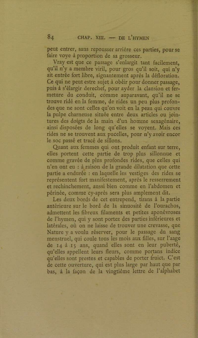 peut entrer, sans repousser arrière ces parties, pour se faire voye à proportion de sa grosseur. Vray est que ce passage s’enlargit tant facilement, qu’il n’y a membre viril, pour gros qu’il soit, qui n’y ait entrée fort libre, signantement après la défloration. Ce qui ne peut estre sujet à obéir pour donner passage, puis à s’élargir derechef, pour ayder la clausion et fer- meture du conduit, comme auparavant, qu’il ne se trouve ridé en la femme, de rides un peu plus profon- des que ne sont celles qu’on voit en la peau qui couvre la pulpe charneuse située entre deux articles ou join- tures des doigts de la main d’un homme sexagénaire, ainsi disposées de long qu’elles se voyent. Mais ces rides ne se trouvent aux pucelles, pour n’y avoir encor le soc passé et tracé de sillons. Quant aux femmes qui ont produit enfant sur terre, elles portent cette partie de trop plus sillonnue et comme gravée de plus profondes rides, que celles qui n’en ont eu : à raison de la grande dilatation que cette partie a endurée : en laquelle les vestiges des rides se représentent fort manifestement, après le resserrement et rechinchement, aussi bien comme en l’abdomen et périnée, comme cy-après sera plus amplement dit. Les deux bords de cet entrepcnd, tirans à la partie antérieure sur le bord de la sinuosité de l’ourachos, admettent les fibreux filaments et petites aponévroses de l’hymen, qui y sont portez des parties inférieures et latérales, où on ne laisse de trouver une crevasse, que Nature y a voulu réserver, pour le passage du sang menstruel, qui coule tous les mois aux filles, sur l’aage de 14 à 15 ans, quand elles sont en leur puberté, qu’elles appellent leurs fleurs, comme portans indice qu’elles sont prestes et capables de porter fruict. C’est de cette ouverture, qui est plus large par haut que par bas, à la façon de la vingtième lettre de l’alphabet