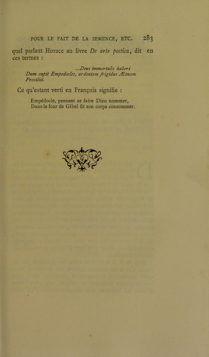 quel parlant Horace au livre De arte poetica, dit en ces termes : Dum cupit Empedocles, ardentem frigidus Ætnam Prosiliit. Ce qu’estant verti en François signifie : Empédocle, pensant se faire Dieu nommer. Dans le four de Gibel fit son corps consommer. ...Deus immortalis haberi