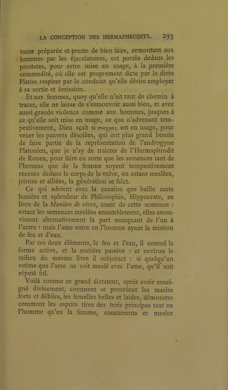 toute préparée et preste de bien faire, remontant aux hommes par les éjaculatoires, est portée dedans les prostates, pour estre mise en usage, à la première commodité, où elle est proprement dicte par le divin Platon respirer par le conduict qu’elle désire employer à sa sortie-et émission. Et aux femmes, quoy qu’elle n’ait tant de chemin à tracer, elle ne laisse de s’esmouvoir aussi bien, et avec aussi grande violence comme aux hommes, jusques à ce qu’elle soit mise en usage, ce que n’advenant tem- pestivement. Dieu sçait si irvtyjiôç est en usage, pour vexer les pauvres désolées, qui ont plus grand besoin de faire partie de la représentation de l’androgyne Platonien, que je n’ay de traicter de l’Hermaphrodit de Rouen, pour faire en sorte que les semences tant de l’homme que de la femme soyent tempestivement receues dedans le corps de la vulve, ou estans meslées, - jointes et alliées, la génération se faict. Ce qui advient avec la cauxion que baille ceste lumière et splendeur de Philosophie, Hippocrate, au livre de la Manière de vivre, usant de cette sentence : estant les semences meslées ensemblement, elles assou- vissent alternativement la part manquant de l’un à l’autre : mais l’ame entre en l’homme ayant la mistion de feu et d’eau. Par ces deux éléments, le feu et l’eau, il entend la forme active, et la matière passive : et environ le milieu du mesme livre il subjoinct ; si quelqu’un estime que l’ame ne soit meslé avec l’ame, qu’il soit réputé fol. Voilà comme ce grand dictateur, après avoir ensei- gné divinement, comment se procréent les masles .forts et débiles,les femelles belles et laides, démonstre comment les esprits tirez des trois principes tant en l’homme qu’en la femme, concurrents et meslez