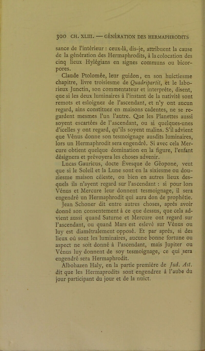 sance de l’intérieur : ceux-là, dis-je, attribuent la cause de la génération des Hermaphrodits, à la colocation des cinq lieux Hylégians en signes communs ou bicor- pores. Claude Ptolomée, leur guidon, en son huictiesme chapitre, livre troisiesme de Quadripartit, et le labo- rieux Junctin, son commentateur et interprète, disent, que si les deux luminaires à l’instant de la nativité sont remots et esloignez de l’ascendant, et n’y ont aucun regard, ains constituez en maisons cadentes, ne se re- gardent mesmes l’un l’autre. Que les Planettes aussi soyent escartées de l’ascendant, ou si quelques-unes d’icelles y ont regard, qu’ils soyent malins. S’il advient que Vénus donne son tesmoignage ausdits luminaires, lors un Hermaphrodit sera engendré. Si avec cela Mer- cure obtient quelque domination en la figure, l’enfant désignera et prévoyera les choses advenir. Lucas Gauricus, docte Évesque de Géopone, veut que si le Soleil et la Lune sont en la sixiesme ou dou- ziesme maison céleste, ou bien en autres lieux des- quels ils n’ayent regard sur l’ascendant : si pour lors Vénus et Mercure leur donnent tesmoignage, il sera engendré un Hermaphrodit qui aura don de prophétie. Jean Schoner dit entre autres choses, après avoir donné son consentement à ce que dessus, que cela ad- vient aussi quand Saturne et Mercure ont regard sur l’ascendant, ou quand Mars est eslevé sur Vénus ou luy est diamétralement opposé. Et par après, si des lieux où sont les luminaires, aucune bonne fortune ou aspect ne soit donné à l’ascendant, mais Jupiter ou Vénus luy donnent de soy tesmoignage, ce qui sera engendré sera Hermaphrodit. Albohazen Haly, en la partie première de Jud. Ast. dit que les Hermaprodits sont engendrez à l’aube du jour participant du jour et de la nuict.