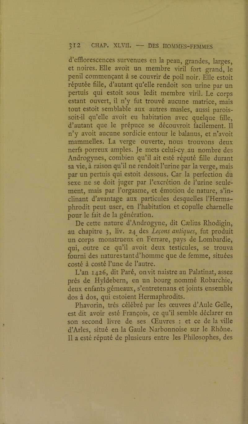 d’efflorescences sm-venues en la peau, grandes, larges, et noires. Elle avoir un membre viril fort grand, le penil comm.ençant à se couvrir de poil noir. Elle estoit réputée fille, d’autant qu’elle rendoit son urine par un permis qui estoit sous ledit membre viril. Le corps estant ouvert, il n’y fut trouvé aucune matrice, mais tout estoit semblable aux autres masles, aussi parois- soit-il qu’elle avoit eu habitation avec quelque fille, d’autant que le prépuce se découvroit facilement. Il n’y avoit aucune sordide entour le balanus, et n’avoit mammelles. La verge ouverte, nous trouvons deux nerfs porreux amples. Je mets celui-cy au nombre des Androgynes, combien qu’il ait esté réputé fille durant sa vie, à raison qu’il ne rendoit l’urine par la verge, mais par un permis qui estoit dessous. Car la perfection du sexe ne se doit juger par l’excrétion de l’urine seule- ment, mais par l’orgasme, et émotion de nature, s’in- clinant d’avantage aux particules desquelles l’Herma- phrodit peut user, en l’habitation et copulle charnelle pour le fait de la génération. De cette nature d’Androgjme, dit Cælius Rhodigin, au chapitre 3, liv. 24 des Leçons antiques, fut produit un corps monstrueux en Ferrare, pays de Lombardie, qui, outre ce qu’il avoit deux testicules, se trouva fourni des natures tant d’homme que de femme, situées costé à costé l’une de l’autre. L’an 1426, dit Paré, onvit naistre au Palatinat, assez prés de Hyldebern, en un bourg nommé Robarchie, deux enfants gémeaux, s’entretenans et joints ensemble dos à dos, qui estoient Hermaphrodits. Phavorin, très célébré par les oeuvres d’AuIe Celle, est dit avoir esté François, ce qu’il semble déclarer en son second livre de ses Œuvres : et ce de la ville d’Arles, situé en la Gaule Narbonnoise sur le Rhône. Il a esté réputé de plusieurs entre les Philosophes, des