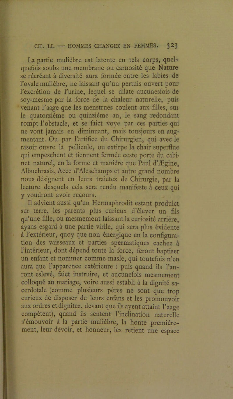 La partie muliébre est latente en tels corps, quel’ quefois soubs une membrane ou carnosité que Nature se récréant à diversité aura formée entre les labiés de l’ovale muliébre, ne laissant qu’un pertuis ouvert pour l’excrétion de l’urine, lequel se dilate aucuncsfois de soy-mesme par la force de la chaleur naturelle, puis venant l’aage que les menstrues coulent aux filles, sui le quatorzième ou quinziéme an, le sang redondant rompt l’obstacle, et se faict voye par ces parties qui ne vont jamais en diminuant, mais tousjours en aug- mentant. Ou par l’artifice du Chirurgien, qui avec le rasoir ouvre là pellicule, ou extirpe la chair superflue qui empeschent et tiennent fermée ceste porte du cabi- net naturel, en la forme et manière que Paul d’Ægine, Albuchrasis, Aece d’Aleschamps et autre grand nombre nous désignent en leurs traictez de Chirurgie, par la lecture desquels cela sera rendu manifeste à ceux qui y voudront avoir recours. Il advient aussi qu’un Hermaphrodit estant produict sur terre, les parents plus curieux d’élever un fils qu’une fille, ou mesmement laissant la curiosité arriére, I ayans csgard à une partie virile, qui sera plus évidente j ■ à l’extérieur, quoy que non énergique en la configura- tion des vaisseaux et parties spermatiques cachez à I l’intérieur, dont dépend toute la force, feront baptiser ^ un enfant et nommer comme masle, qui toutefois n’en i aura que l’apparence extérieure : puis quand ils l’au- I ront eslevé, faict instruire, et aucunefois mesmement ^ colloqué au mariage, voire aussi establi à la dignité sa- ( cerdotale (comme plusieurs pères ne sont que trop J curieux de disposer de leurs enfans et les promouvoir î aux ordres et dignitez, devant que ils ayent attaint l’aage ? compétent), quand ils sentent l’inclination naturelle } s’émouvoir à la partie muliébre, la honte premiére- I ment, leur devoir, et honneur, les retient une espace