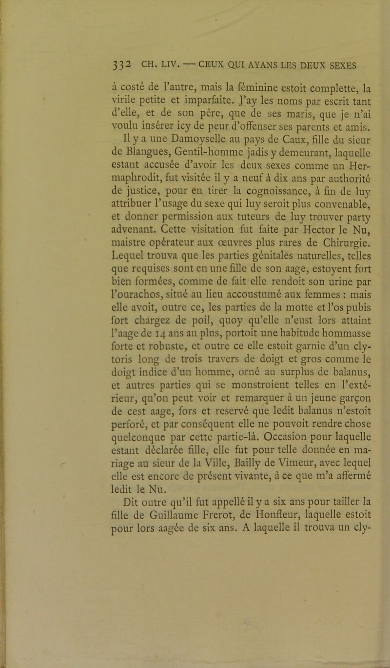 à costé de l’autre, mais la féminine estoit complette, la virile petite et imparfaite. J’ay les noms par escrit tant d’elle, et de son père, que de ses maris, que je n’ai voulu insérer icy de peur d’offenser ses parents et amis. Il y a une Damoyselle au pays de Caux, fille du sieur de Blangues, Gentil-homme jadis y demeurant, laquelle estant accusée d’avoir les deux sexes comme un Her- maphrodit, fut visitée il y a neuf à dix ans par authorité de justice, pour en tirer la cognoissance, à fin de luy attribuer l’usage du sexe qui luy seroit plus convenable, et donner permission aux tuteurs de luy trouver party advenant. Cette visitation fut faite par Hector le Nu, maistre opérateur aux oeuvres plus rares de Chirurgie. Lequel trouva que les parties génitales naturelles, telles que requises sont en une fille de son aage, estoyent fort bien formées, comme de fiiit elle rendoit son urine par l’ourachos, situé au lieu accoustumé aux femmes : mais elle avoit, outre ce, les parties de la motte et l’os pubis fort chargez de poil, quoy qu’elle n’eust lors attaint l’aage de 14 ans au plus, portoit une habitude hommasse forte et robuste, et outre ce elle estoit garnie d’un cly- toris long de trois travers de doigt et gros comme le doigt indice d’un homme, orné au surplus de balanus, et autres parties qui se monstroient telles en l’exté- rieur, qu’on peut voir et remarquer à un jeune garçon de cest aage, fors et réservé que ledit balanus n’estoit perforé, et par conséquent elle ne pouvoit rendre chose quelconque par cette partie-là. Occasion pour laquelle estant déclarée fille, elle fut pour telle donnée en ma- riage au sieur de la Ville, Bailly de Vimeur, avec lequel elle est encore de présent vivante, à ce que m’a affermé ledit le Nu. Dit outre qu’il fut appellé il y a six ans pour tailler la fille de Guillaume Frérot, de Honfleur, laquelle estoit pour lors aagée de six ans. A laquelle il trouva un cly-