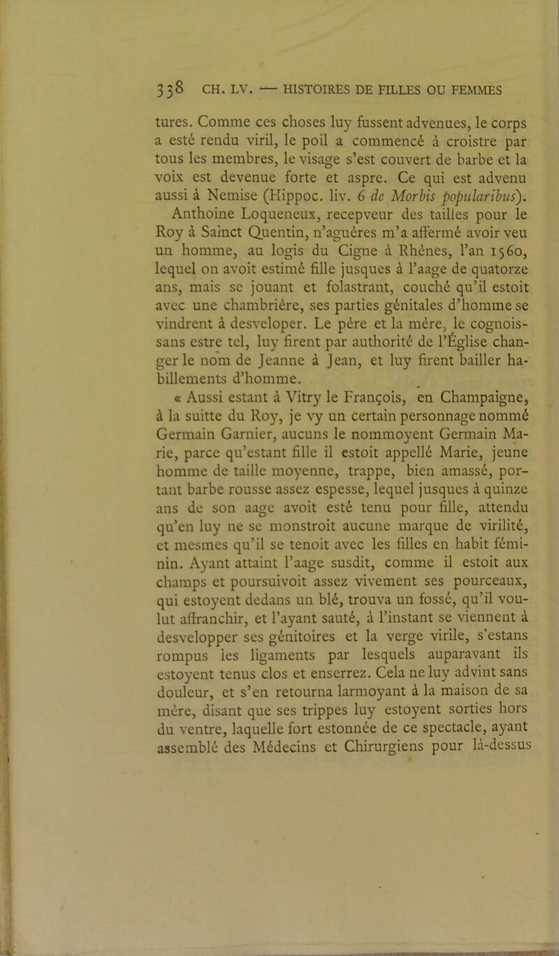 turcs. Comme ces choses luy fussent advenues, le corps a esté rendu viril, le poil a commencé à croistre par tous les membres, le visage s’est couvert de barbe et la voix est devenue forte et aspre. Ce qui est advenu aussi à Nemise (Hippoc. liv. 6 de Morbis popularibus). Anthoine Loqueneux, recepveur des tailles pour le Roy à Sainct Quentin, n’aguéres m’a affermé avoir veu un homme, au logis du Cigne à Rhénes, l’an 1560, lequel on avoit estimé fille jusques à l’aage de quatorze ans, mais se jouant et folastrant, couché qu’il estoit avec une chambrière, ses parties génitales d’homme se vindrent à desveloper. Le père et la mère, le cognois- sans estre tel, luy firent par authorité de l’Église chan- ger le nom de Jeanne à Jean, et luy firent bailler ha- billements d’homme. « Aussi estant à Vitry le François, en Champaigne, à la suitte du Roy, je \y un certain personnage nommé Germain Garnier, aucuns le nommoyent Germain Ma- rie, parce qu’estant fille il estoit appellé Marie, jeune homme de taille moyenne, trappe, bien amassé, por- tant barbe rousse assez espesse, lequel jusques à quinze ans de son aage avoit esté tenu pour fille, attendu qu’en luy ne se monstroit aucune marque de virilité, et mesmes qu’il se tenoit avec les filles en habit fémi- nin. Ayant attaint l’aage susdit, comme il estoit aux champs et poursuivoit assez vivement ses pourceaux, qui estoyent dedans un blé, trouva un fossé, qu’il vou- lut affranchir, et l’ayant sauté, à l’instant se viennent à desvelopper ses génitoires et la verge virile, s’estans rompus les ligaments par lesquels auparavant ils estoyent tenus clos et enserrez. Cela ne luy advint sans douleur, et s’en retourna larmoyant à la maison de sa mère, disant que ses trippes luy estoyent sorties hors du ventre, laquelle fort estonnée de ce spectacle, ayant assemblé des Médecins et Chirurgiens pour là-dessus