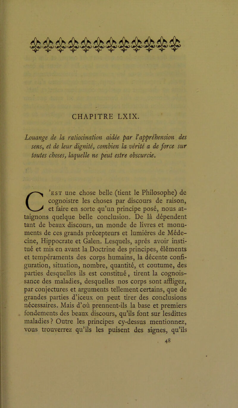 Louange de la ratiocination aidée par Vappréhension des sens, et de leur dignité, combien la vérité a de force sur toutes choses, laquelle ne peut estre obscurcie. C’est une chose belle (tient le Philosophe) de cognoistre les choses par discours de raison, et faire en sorte qu’un principe posé, nous at- taignons quelque belle conclusion. De là dépendent tant de beaux discours, un monde de livres et monu- ments de ces grands précepteurs et lumières de Méde- cine, Hippocrate et Galen. Lesquels, après avoir insti- tué et mis en avant la Doctrine des principes, éléments et tempéraments des corps humains, la décente confi- guration, situation, nombre, quantité, et coutume, des parties desquelles ils est constitué, tirent la cognois- sance des maladies, desquelles nos corps sont affligez, par conjectures et arguments tellement certains, que de grandes parties d’iceux on peut tirer des conclusions nécessaires. Mais d’où prennent-ils la base et premiers fondements des beaux discours, qu’ils font sur lesdittes maladies? Outre les principes cy-dessus mentionnez, vous trouverrez qu’ils les puisent des signes, qu’ils -^8