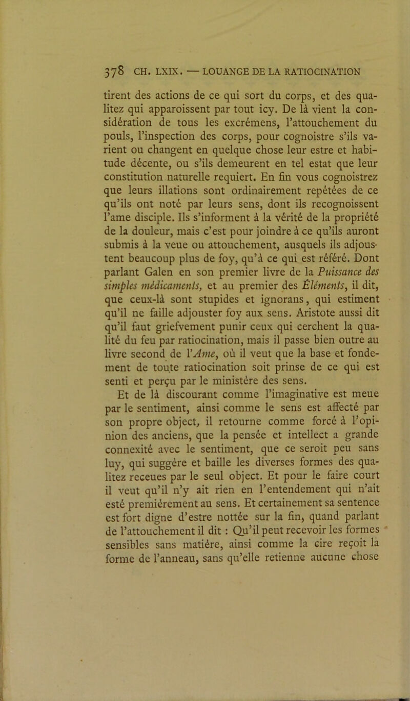 tirent des actions de ce qui sort du corps, et des qua- litez qui apparoissent par tout icy. De là vient la con- sidération de tous les excrémens, l’attouchement du pouls, l’inspection des corps, pour cognoistre s’ils va- rient ou changent en quelque chose leur estre et habi- tude décente, ou s’ils demeurent en tel estât que leur constitution naturelle requiert. En fin vous cognoistrez que leurs illations sont ordinairement repétées de ce qu’ils ont noté par leurs sens, dont ils recognoissent l’ame disciple. Ils s’informent à la vérité de la propriété de la douleur, mais c’est pour joindre à ce qu’ils auront submis à la veue ou attouchement, ausquels ils adjous- tent beaucoup plus de foy, qu’à ce qui est référé. Dont parlant Galen en son premier livre de la Puissance des simples médicaments, et au premier des Éléments, il dit, que ceux-là sont stupides et ignorans, qui estiment qu’il ne faille adjouster foy aux sens. Aristote aussi dit qu’il faut griefvement punir ceux qui cerchent la qua- lité du feu par ratiocination, mais il passe bien outre au livre second de l’Ame, où il veut que la base et fonde- ment de toute ratiocination soit prinse de ce qui est senti et perçu par le ministère des sens. Et de là discourant comme l’imaginative est meue par le sentiment, ainsi comme le sens est affecté par son propre objcct, il retourne comme forcé à l’opi- nion des anciens, que la pensée et intellect a grande connexité avec le sentiment, que ce seroit peu sans luy, qui suggère et baille les diverses formes des qua- litez receues par le seul object. Et pour le faire court il veut qu’il n’y ait rien en l’entendement qui n’ait esté premièrement au sens. Et certainement sa sentence est fort digne d’estre nottée sur la fin, quand parlant de l’attouchement il dit : Qu’il peut recevoir les formes sensibles sans matière, ainsi comme la cire reçoit la forme de l’anneau, sans qu’elle retienne aucune chose