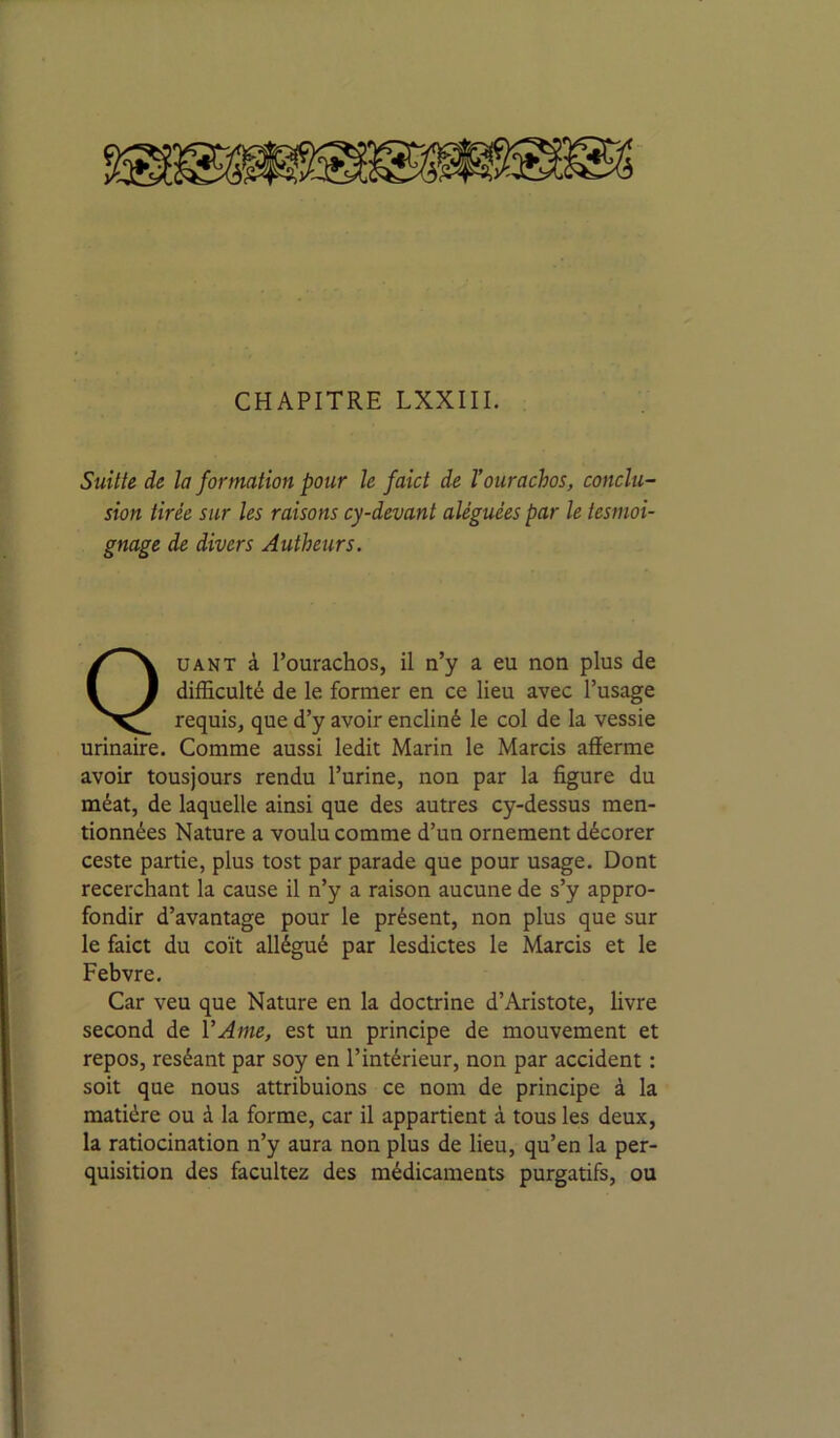 SuUte de la formation pour le faîct de l’ourachos, conclu- sion tirée sur les raisons cy-devant aléguées par le tesmoi- gnage de divers Autheurs. Quant à l’ourachos, il n’y a eu non plus de difficulté de le former en ce lieu avec l’usage requisj que d’y avoir encliné le col de la vessie urinaire. Comme aussi ledit Marin le Marcis afferme avoir tousjours rendu l’urine, non par la figure du méat, de laquelle ainsi que des autres cy-dessus men- tionnées Nature a voulu comme d’un ornement décorer ceste partie, plus tost par parade que pour usage. Dont recerchant la cause il n’y a raison aucune de s’y appro- fondir d’avantage pour le présent, non plus que sur le faict du coït allégué par lesdictes le Marcis et le Febvre. Car veu que Nature en la doctrine d’Aristote, livre second de VAme, est un principe de mouvement et repos, reséant par soy en l’intérieur, non par accident : soit que nous attribuions ce nom de principe à la matière ou à la forme, car il appartient à tous les deux, la ratiocination n’y aura non plus de lieu, qu’en la per- quisition des facultez des médicaments purgatifs, ou