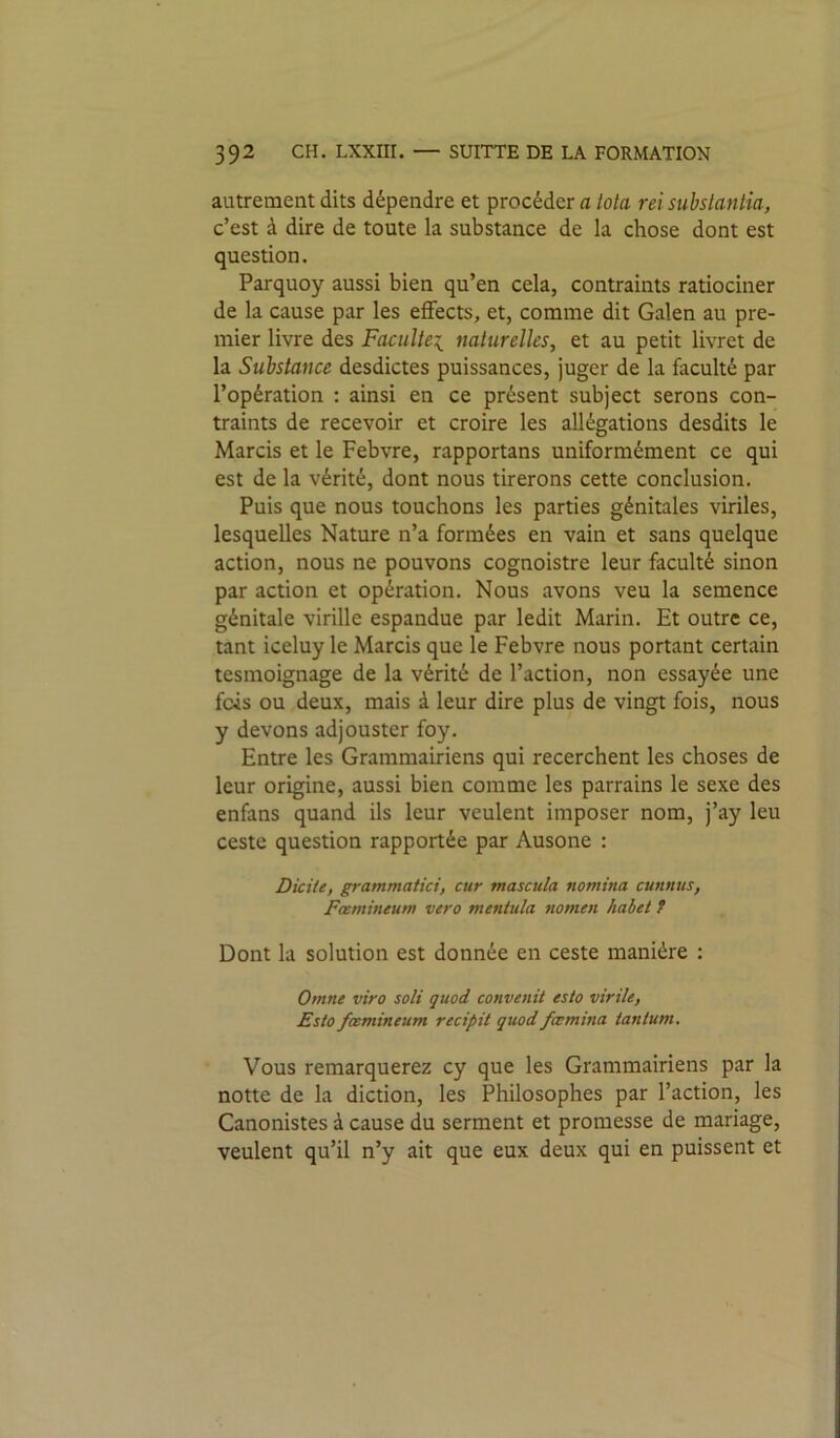 autrement dits dépendre et procéder a Iota rei substantia, c’est à dire de toute la substance de la chose dont est question. Parquoy aussi bien qu’en cela, contraints ratiociner de la cause par les effects, et, comme dit Galen au pre- mier livre des Facultei naturelles, et au petit livret de la Substance desdictes puissances, juger de la faculté par l’opération : ainsi en ce présent subject serons con- traints de recevoir et croire les allégations desdits le Marcis et le Febvre, rapportans uniformément ce qui est de la vérité, dont nous tirerons cette conclusion. Puis que nous touchons les parties génitales viriles, lesquelles Nature n’a formées en vain et sans quelque action, nous ne pouvons cognoistre leur faculté sinon par action et opération. Nous avons veu la semence génitale virille espandue par ledit Marin. Et outre ce, tant iceluy le Marcis que le Febvre nous portant certain tesmoignage de la vérité de l’action, non essayée une fois ou deux, mais à leur dire plus de vingt fois, nous y devons adjouster foy. Entre les Grammairiens qui recerchent les choses de leur origine, aussi bien comme les parrains le sexe des enfans quand ils leur veulent imposer nom, j’ay leu ceste question rapportée par Ausone : DiciU, grammatici, cur tnascula noniina cunnus, Fœmineum vero mentiila 7iomen habet f Dont la solution est donnée en ceste manière : Omne viro soit quod convenit esta virile, Esta fœmineum recipit quod fœmina tantum. Vous remarquerez cy que les Grammairiens par la notte de la diction, les Philosophes par l’action, les Canonistes à cause du serment et promesse de mariage, veulent qu’il n’y ait que eux deux qui en puissent et