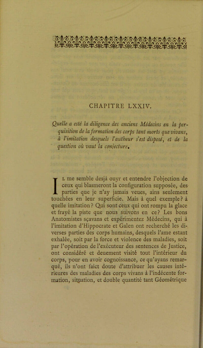 Quelle a esté la diligence des anciens Médecins en la per- quisition de la formation des corps tant morts que vivans, à l’imitation desquels l’autheur s’est disposé, et de la question où vaut la conjecture. IL me semble desjà ouyr et entendre l’objection de ceux qui blasmeront la configuration supposée, des parties que je n’ay jamais veues, ains seulement touchées en leur superficie. Mais à quel exemple? à quelle imitation ? Qui sont ceux qui ont rompu la glace et frayé la piste que nous suivons en ce ? Les bons Anatomistes sçavans et expérimentez Médecins, qui à l’imitation d’Hippocrate et Galen ont recherché les di- verses parties des corps humains, desquels l’ame estant exhalée, soit par la force et violence des maladies, soit par l’opération de l’exécuteur des sentences de Justice, ont considéré et deuement visité tout l’intérieur du corps, pour en avoir cognoissance, ce qu’ayans remar- qué, ils n’ont faict doute d’attribuer les causes inté- rieures des maladies des corps vivans à l’indécente for- mation, situation, et double quantité tant Géométrique