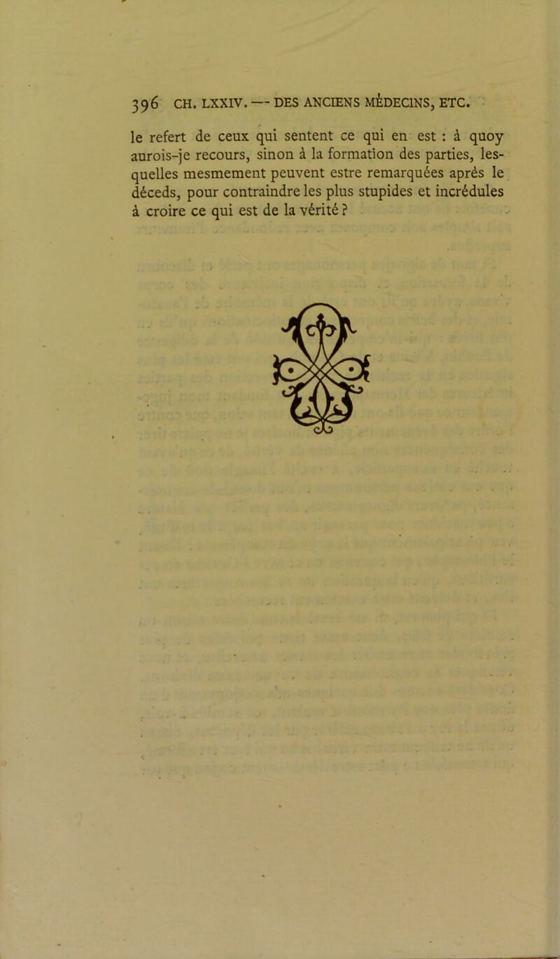 le refert de ceux qui sentent ce qui en est : à quoy aurois-je recours, sinon à la formation des parties, les- quelles mesmement peuvent estre remarquées après le déceds, pour contraindre les plus stupides et incrédules à croire ce qui est de la vérité ?