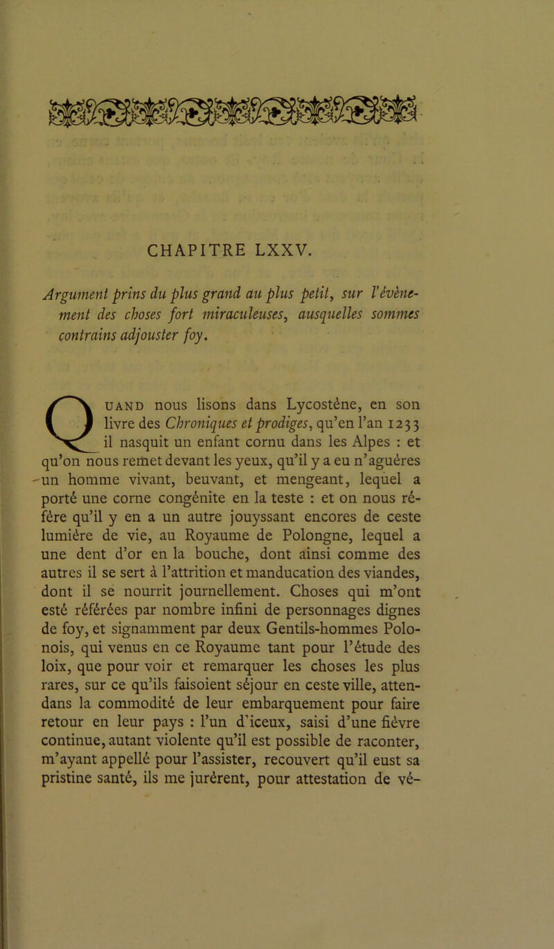 Argument prins du plus grand au plus petit, sur l’évène- ment des choses fort miraculeuses, ausquelles sommes contrains adjouster foy. Quand nous lisons dans Lycostène, en son livre des Chroniques et prodiges, qu’en l’an 1233 il nasquit un enfant cornu dans les Alpes : et qu’on nous remet devant les yeux, qu’il y a eu n’aguéres 'un homme vivant, beuvant, et mengeant, lequel a porté une corne congénite en la teste : et on nous ré- fère qu’il y en a un autre jouyssant encores de ceste lumière de vie, au Royaume de Polongne, lequel a une dent d’or en la bouche, dont ainsi comme des autres il se sert à l’attrition et manducation des viandes, dont il se nourrit journellement. Choses qui m’ont esté référées par nombre infini de personnages dignes de foy, et signamment par deux Gentils-hommes Polo- nois, qui venus en ce Royaume tant pour l’étude des loix, que pour voir et remarquer les choses les plus rares, sur ce qu’ils faisoient séjour en ceste ville, atten- dans la commodité de leur embarquement pour faire retour en leur pays : l’un d’iceux, saisi d’une fièvre continue, autant violente qu’il est possible de raconter, m’ayant appellé pour l’assister, recouvert qu’il eust sa pristine santé, ils me jurèrent, pour attestation de vé-