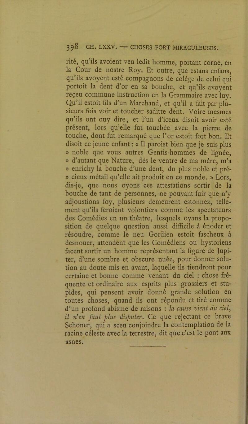 rité, qu’ils avoient veu ledit homme, portant corne, en la Cour de nostre Roy. Et outre, que estans enfans, qu’ils avoyent esté compagnons de colége de celui qui portoit la dent d’or en sa bouche, et qu’ils avoyent reçeu commune instruction en la Grammaire avec luy. Qii’il estoit fils d’un Marchand, et qu’il a fait par plu- sieurs fois voir et toucher saditte dent. Voire mesmes qu’ils ont ouy dire, et l’un d’iceux disoit avoir esté présent, lors qu’elle fut touchée avec la pierre de touche, dont fut remarqué que l’or estoit fort bon. Et disoit ce jeune enfant : « Il paroist bien que je suis plus » noble que vous autres Gentis-hommes de lignée, » d’autant que Nature, dés le ventre de ma mère, m’a » enrichy la bouche d’une dent, du plus noble et pré- » deux métail qu’elle ait produit en ce monde. » Lors, dis-je, que nous oyons ces attestations sortir de la bouche de tant de personnes, ne pouvant fuir que n’y adjoustions foy, plusieurs demeurent estonnez, telle- ment qu’ils feroient volontiers comme les spectateurs des Comédies en un théâtre, lesquels oyans la propo- sition de quelque question aussi difficile à énoder et résoudre, comme le neu Gordien estoit fascheux à desnouer, attendent que les Comédiens ou hystoriens facent sortir un homme représentant la figure de Jupi- ter, d’une sombre et obscure nuée, pour donner solu- tion au doute mis en avant, laquelle ils tiendront pour certaine et bonne comme venant du ciel : chose fré- quente et ordinaire aux esprits plus grossiers et stu- pides, qui pensent avoir donné grande solution en toutes choses, quand ils ont répondu et tiré comme d’un profond abisme de raisons : la cause vient du ciel, il n'en faut plus disputer. Ce que rejectant ce brave Schoner, qui a sceu conjoindre la contemplation de la racine céleste avec la terrestre, dit que c’est le pont aux asnes.