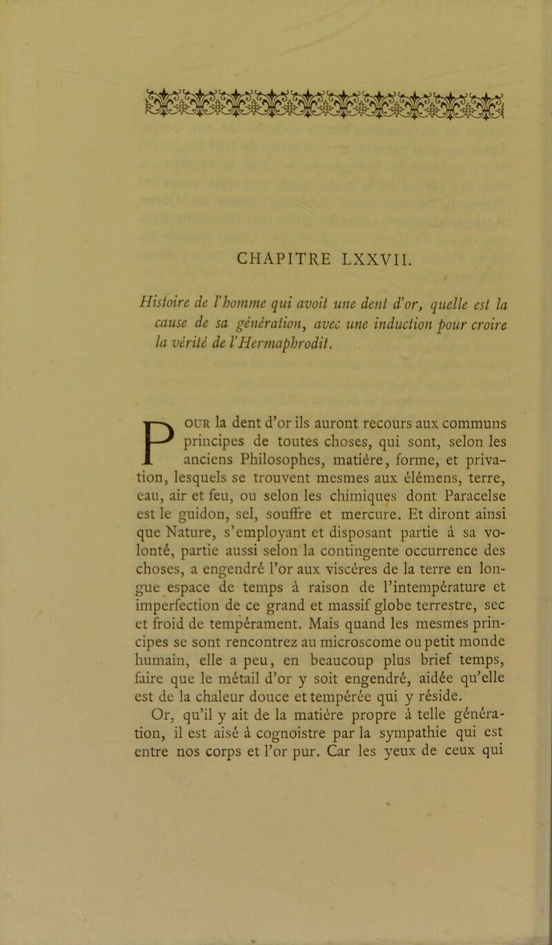 CHAPITRE LXXVIL Histoire de l’homme qui avoit une dent d’or, quelle est la cause de sa génération, avec une induction pour croire la vérité de l’Hermaphrodit. POUR la dent d’or ils auront recours aux communs principes de toutes choses, qui sont, selon les anciens Philosophes, matière, forme, et priva- tion, lesquels se trouvent mesmes aux élémens, terre, eau, air et feu, ou selon les chimiques dont Paracelse est le guidon, sel, souffre et mercure. Et diront ainsi que Nature, s’employant et disposant partie à sa vo- lonté, partie aussi selon la contingente occurrence des choses, a engendré l’or aux viscères de la terre en lon- gue espace de temps à raison de l’intempérature et imperfection de ce grand et massif globe terrestre, sec et froid de tempérament. Mais quand les mesmes prin- cipes se sont rencontrez au microscome ou petit monde humain, elle a peu, en beaucoup plus brief temps, faire que le métail d’or y soit engendré, aidée qu’elle est de la chaleur douce et tempérée qui y réside. Or, qu’il y ait de la matière propre à telle généra- tion, il est aisé à cognoistre par la sympathie qui est entre nos corps et l’or pur. Car les yeux de ceux qui