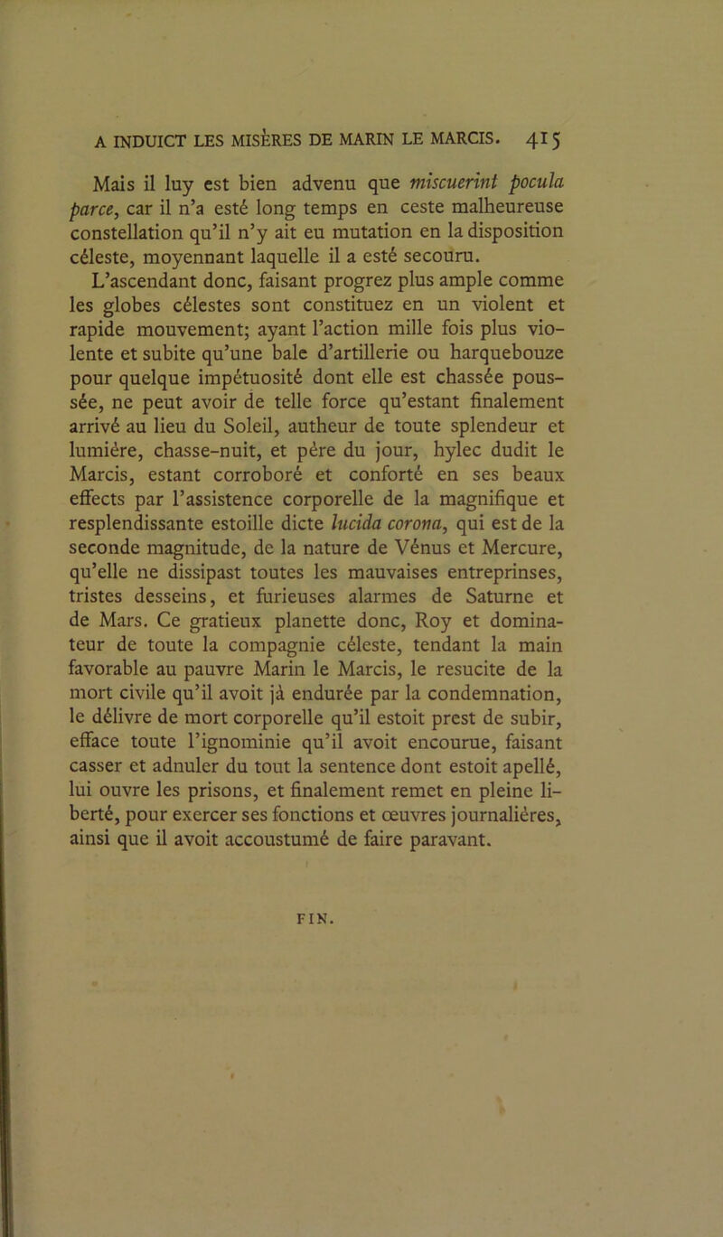 Mais il luy est bien advenu que mîscuerini pocula parce, car il n’a esté long temps en ceste malheureuse constellation qu’il n’y ait eu mutation en la disposition céleste, moyennant laquelle il a esté secouru. L’ascendant donc, faisant progrez plus ample comme les globes célestes sont constituez en un violent et rapide mouvement; ayant l’action mille fois plus vio- lente et subite qu’une baie d’artillerie ou harquebouze pour quelque impétuosité dont elle est chassée pous- sée, ne peut avoir de telle force qu’estant finalement arrivé au lieu du Soleil, autheur de toute splendeur et lumière, chasse-nuit, et père du jour, hylec dudit le Marcis, estant corroboré et conforté en ses beaux effects par l’assistence corporelle de la magnifique et resplendissante estoille dicte lucida corom, qui est de la seconde magnitude, de la nature de Vénus et Mercure, qu’elle ne dissipast toutes les mauvaises entreprinses, tristes desseins, et furieuses alarmes de Saturne et de Mars. Ce gratieux planette donc, Roy et domina- teur de toute la compagnie céleste, tendant la main favorable au pauvre Marin le Marcis, le resucite de la mort civile qu’il avoit jà endurée par la condemnation, le délivre de mort corporelle qu’il estoit prcst de subir, efface toute l’ignominie qu’il avoit encourue, faisant casser et adnuler du tout la sentence dont estoit apellé, lui ouvre les prisons, et finalement remet en pleine li- berté, pour exercer ses fonctions et œuvres journalières, ainsi que il avoit accoustumé de faire paravant. FIN.