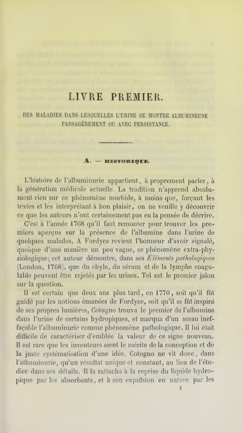 LIVRE PREMIER DES MM.VDIES DANS LESQUELLES L'URINE SE MONTRE ALRUMINEUSE PASSAGÈREMENT OU AVEC PERSISTANCE. A. — HKSTORIQVB. L'histoire de ralbuminurie appartient, à proprement parler, à la génération médicale actuelle. La tradition n'apprend absolu- ment rien sur ce phénomène morbide, à moins que, forçant les textes et les interprétant à bon plaisir, on ne veuille y découvrir ce que les auteurs n'ont certainement pas eu la pensée de décrire. C'est à l'année 17G8 qu'il faut remonter pour trouver les pre- miers aperçus sur la présence de l'albumine dans l'urine de quelques malades. A Fordyce revient Fhonneur d'avoir signalé, quoique d'une manière un peu vague, ce phénomène extra-phy- siologique; cet auteur démontre, dans ses /élémentspathologiques (London, 1768), que du chyle, du sérum et de la lymphe coagu- lable peuvent être rejelés par les urines. Tel est le premier jalon sur la question. Il est certain que deux ans plus tard, en 1770, soit qu'il fût guidé par les notions émanées de Fordyce, soit qu'il se fût inspiré de ses propres lumières, Cotugno trouva le premier de l'albumine dans l'urine de certains hydropiques, et marqua d'un sceau inef- façable l'albuminurie comme phénomène pathologique. Il lui était difficile de caractériser d'emblée la valeur de ce signe nouveau. Il est rare que les inventeurs aient le mérite de la conception et de la juste systématisation d'une idée. Cotugno ne vit donc, dans ralbuminurie, qu'un résultat unique et constant, au lieu de l'étu- dier dans ses détails. Il la rattacha à la reprise du liquide hydro- pique par les absorbants, et à son expulsion en nature par les