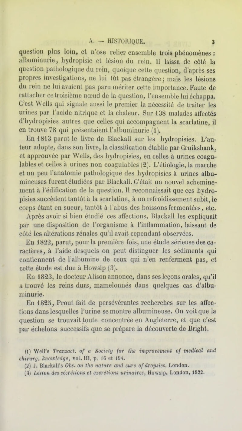 question plus loin, et n'ose relier ensemble trois phénomènes : albuminurie, hydropisie et lésion du rein. Il laissa de côté la question pathologique du rein, quoique celte question, d'après ses propres investigations, ne lui lut pas étrangère; mais les lésions du reiu ne lui avaient pas paru mériter cette importance. Faute de rattacher ce troisième nœud de la question, Tensembie lui échappa. C'est Wells qui signale aussi le premier la nécessité de traiter les urines par l'acide nitrique et la chaleur. Sur 138 malades affectés d'hydropisies autres que celles qui accompagnent la scarlatine, il en trouve 78 qui présentaient l'albuminurie (1). En 1813 parut le livre de Blackall sur les hydropisies. L'au- teur adopte, dans son livre, la classification établie par Cruikshank, et approuvée par Wells, des hydropisies, en celles à urines coagu- lables et celles à urines non coagulables (2). L'étiologie, la marche et un peu l'anatomie pathologique des hydropisies à urines albu- mineuses furent étudiées par Blackall. C'était un nouvel achemine- ment à l'édification de la question. Il reconnaissait que ces hydro- pisies succèdent tantôt à la scarlatine, à un refroidissement subit, le corps étant en sueur, tantôt à l'abus des boissons fermentées, etc. Après avoir si bien étudié ces affections, Blackall les expliquait par une disposition de l'organisme à l'inflammation, laissant de côté les altérations rénales qu'il avait cependant observées. En 1822, parut, pour la première fois, une étude sérieuse des ca- ractères, à l'aide desquels on peut distinguer les sédiments qui contiennent de l'albumine de ceux qui n'en renferment pas, et cette étude est due à Howsip (3). En 1823, le docteur Alison annonce, dans ses leçons orales, qu'il a trouvé les reins durs, mamelonnés dans quelques cas d'albu- minurie. En 1823, Prout fait de persévérantes recherches sur les affec- tions dans lesquelles l'urine se montre albumineuse. On voit que la question se trouvait toute concentrée en Angleterre, et que c'est par échelons successifs que se prépare la découverte de Bright. (1) Well's Transact. of a Society for the improvement of médical and chirurg. knowledge, vol. III, p. 16 et 194. (2) J. Blackall's Obs. on the nature and cure of dropsies. London. (3) Lésion des sécrétions et excrétions urinaires, Howsip. London, 1822.