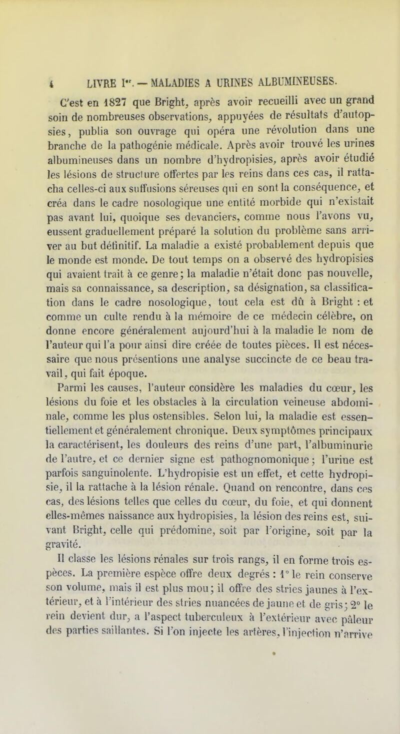 C'est en 1827 que Bright, après avoir recueilli avec un grand soin de nombreuses observations, appuyées de résultats d'autop- sies, publia son ouvrage qui opéra une révolution dans une branche de la pathogénie médicale. Après avoir trouvé les urines albumineuses dans un nombre d'hydropisies, après avoir étudié les lésions de structure offertes par les reins dans ces cas, il ratta- cha celles-ci aux siiffusions séreuses qui en sont la conséquence, et créa dans le cadre nosologique une entité morbide qui n'existait pas avant lui, quoique ses devanciers, comme nous l'avons vu, eussent graduellement préparé la solution du problème sans arri- ver au but défmitif. La maladie a existé probablement depuis que le monde est monde. De tout temps on a observé des hydropisies qui avaient trait à ce genre ; la maladie n'était donc pas nouvelle, mais sa connaissance, sa description, sa désignation, sa classifica- tion dans le cadre nosologique, tout cela est dû à Bright : et comme un culte rendu à la mémoire de ce médecin célèbre, on donne encore généralement aujourd'hui à la maladie le nom de l'auteur qui l'a pour ainsi dire créée de toutes pièces. Il est néces- saire que nous présentions une analyse succincte de ce beau tra- vail, qui fait époque. Parmi les causes, l'auteur considère les maladies du cœur, les lésions du foie et les obstacles à la circulation veineuse abdomi- nale, comme les plus ostensibles. Selon lui, la maladie est essen- tiellement et généralement chronique. Deux symptômes principaux la caractérisent, les douleurs des reins d'une part, l'albuminurie de l'autre, et ce dernier signe est pathognomonique ; l'urine est parfois sanguinolente. L'hydropisie est un effet, et cette hydropi- sie, il la rattache à la lésion rénale. Quand on rencontre, dans ces cas, des lésions telles que celles du cœur, du foie, et qui donnent elles-mêmes naissance aux hydropisies, la lésion des reins est, sui- vant Bright, celle qui prédomine, soit par l'origine, soit par la gravité. Il classe les lésions rénales sur trois rangs, il en forme trois es- pèces. La première espèce offre deux degrés : 1° le rein conserve son volume, mais il est plus mou; il offre des stries jaunes à l'ex- térieur, et à l'intérieur des stries nuancées de jaune et de gris; 2° le rein devient dur, a l'aspect tuberculeux à l'extérieur avec pâleur des parties saillantes. Si l'on injecte les artères, l'injection n'arrive