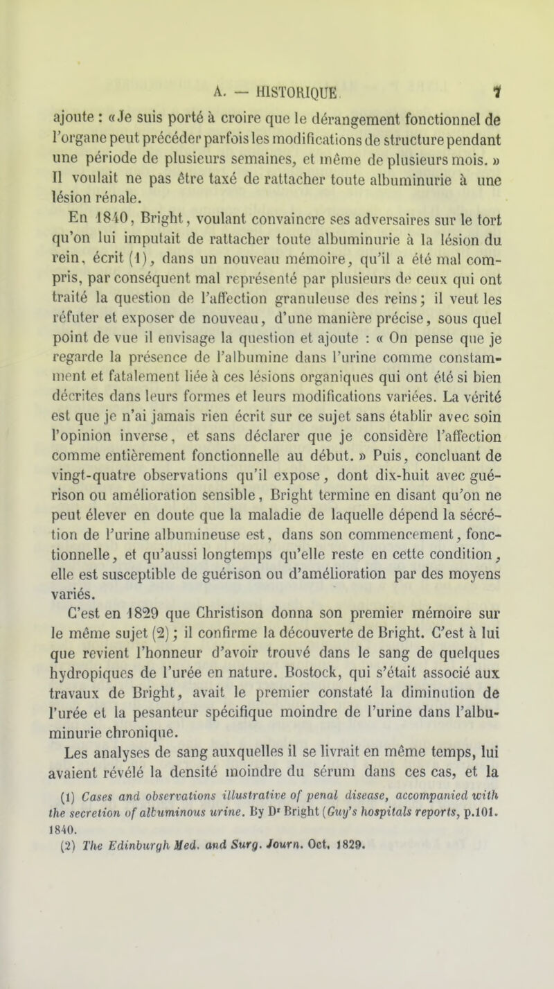 ajoute : «Je suis porté à croire que le dérangement fonctionnel de l'organe peut précéder parfois les modifications de structure pendant une période de plusieurs semaines, et même de plusieurs mois. » Il voulait ne pas être taxé de rattacher toute albuminurie à une lésion rénale. En 1840, Bright, voulant convaincre ses adversaires sur le tort qu'on lui imputait de rattacher toute albuminurie à la lésion du rein, écrit (I), dans un nouveau mémoire, qu'il a été mal com- pris, par conséquent mal représenté par plusieurs do ceux qui ont traité la question de l'affection granuleuse des reins; il veut les réfuter et exposer de nouveau, d'une manière précise, sous quel point de vue il envisage la question et ajoute : « On pense que je regarde la présence de l'albumine dans l'urine comme constam- ment et fatalement liée à ces lésions organiques qui ont été si bien décrites dans leurs formes et leurs modifications variées. La vérité est que je n'ai jamais rien écrit sur ce sujet sans établir avec soin l'opinion inverse, et sans déclarer que je considère l'affection comme entièrement fonctionnelle au début.» Puis, concluant de vingt-quatre observations qu'il expose, dont dix-huit avec gué- rison ou amélioration sensible, Bright termine en disant qu'on ne peut élever en doute que la maladie de laquelle dépend la sécré- tion de l'urine albuniineuse est, dans son commencement, fonc- tionnelle , et qu'aussi longtemps qu'elle reste en cette condition, elle est susceptible de guérison ou d'amélioration par des moyens variés. C'est en 1829 que Christison donna son premier mémoire sur le même sujet (2) ; il confirme la découverte de Bright. C'est à lui que revient l'honneur d'avoir trouvé dans le sang de quelques hydropiques de l'urée en nature. Bostock, qui s'était associé aux travaux de Bright, avait le premier constaté la diminution de l'urée et la pesanteur spécifique moindre de l'urine dans l'albu- minurie chronique. Les analyses de sang auxquelles il se livrait en même temps, lui avaient révélé la densité moindre du sérum dans ces cas, et la (1) Cases and observations illustrative of pénal disease, accompanied with the sécrétion of altuminous urine. By D' Bright {Guy's hospitals reports, p.lOI. 1840.