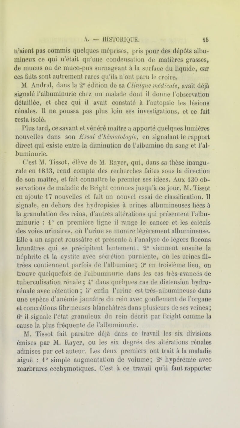 n'aient pas commis quelques méprises, pris pour des dépôts albu- mineux ce qui n'était qu'une condensation de matières grasses, de mucus ou de muco-pus surnageant à la surface du liquide, car ces faits sont autrement rares qu'ils n ont paru le croire. M. Andral, dans la 2* édition de sa Clinique médicale, avait déjà signalé l'albuminuiie chez un malade dont il donne l'observation détaillée, et chez qui il avait constaté à l'autopsie les lésions rénales. Il ne poussa pas plus loin ses investigations, et ce fait resta isolé. Plus tard, ce savant et vénéré maître a apporté quelques lumières nouvelles dans son Esmi d'hématologie, en signalant le rapport direct qui existe entre la diminution de l'albumine du sang et l'al- buminurie. C'est M. Tissot, élève de M. Rayer, qui, dans sa thèse inaugu- rale en 1833, rend compte des recherches faites sous la direction de son maître, et fait connaître le premier ses idées. Aux 430 ob- servations de maladie de Bright connues jusqu'à ce jour, M. Tissot en ajoute 17 nouvelles et fait un nouvel essai de classification. Il signale, en dehors des hydropisies à urines albumineuses liées à la granulation des reins, d'autres altérations qui présentent l'albu- minurie : 1 en première ligne il range le cancer et les calculs des voies urinaires, où l'urine se montre légèrement albumineuse. Elle a un aspect roussâtre et présente à l'analyse de légers flocons brunâtres qui se précipitent lentement ; 2° viennent ensuite la néphrite et la cystite avec sécrétion purulente, où les urines fU- trées contiennent parfois de l'alhumine; 3° en troisième lieu, on trouve quelquefois de l'alhurniiiurie dans les cas très-avancés de tuberculisation rénale ; 4° dans quelques cas de distension hydro- rénale avec rétention ; 5 enfin l'urine est très-albumineuse dans une espèce d'anémie jaunâtre du rein avec gonflement de l'organe et concrétions flbnneuses blanchâtres dans plusieurs de ses veines; 6° il signale l'état granuleux du rein décrit par Bright comme la cause la plus fréquente de l'albuminurie. M. Tissot fait paraître déjà dans ce travail les six divisions émises par M. Rayer, ou les six degiés des altérations rénales admises par cet auteur. Les deux premiers ont trait à la maladie aiguë : 4° simple augmentation de volume; 2° hypérémie avec marbrures ecchymotiques. C'est à ce travail qu'il faut rapporter