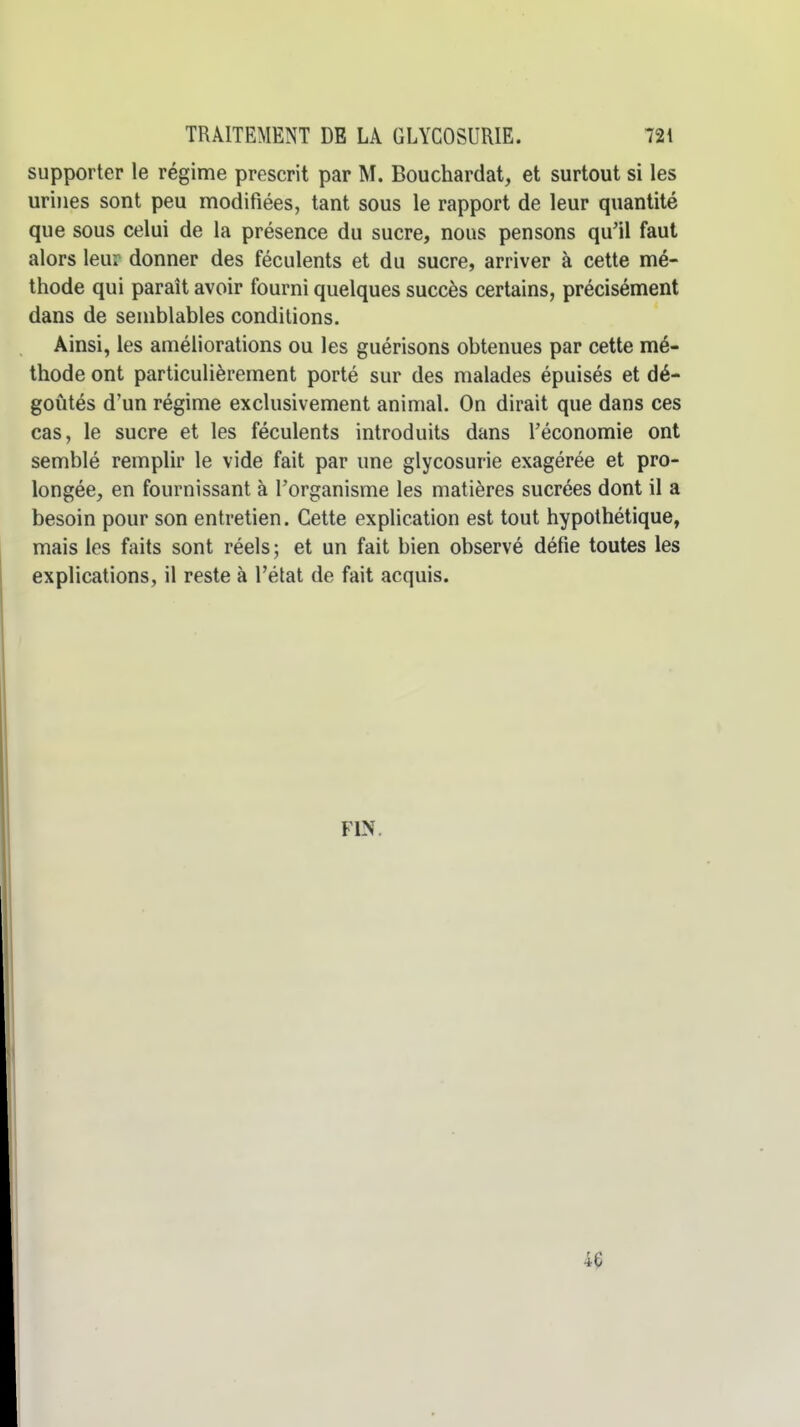 supporter le régime prescrit par M. Bouchardat, et surtout si les urines sont peu modifiées, tant sous le rapport de leur quantité que sous celui de la présence du sucre, nous pensons qu'il faut alors leur donner des féculents et du sucre, arriver à cette mé- thode qui paraît avoir fourni quelques succès certains, précisément dans de semblables conditions. Ainsi, les améliorations ou les guérisons obtenues par cette mé- thode ont particulièrement porté sur des malades épuisés et dé- goûtés d'un régime exclusivement animal. On dirait que dans ces cas, le sucre et les féculents introduits dans l'économie ont semblé remplir le vide fait par une glycosurie exagérée et pro- longée, en fournissant à l'organisme les matières sucrées dont il a besoin pour son entretien. Cette explication est tout hypothétique, mais les faits sont réels ; et un fait bien observé défie toutes les explications, il reste à l'état de fait acquis. FIN, 46