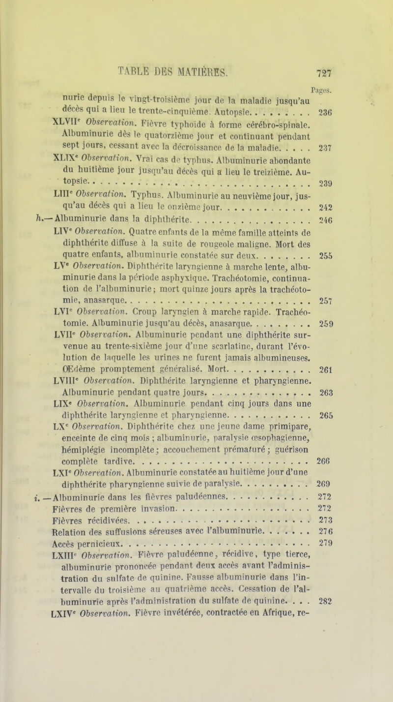 Pages. nurie depuis le vingt-troisième jour de la maladie jusqu'au décès qui a lieu le trente-cinquième. Autopsie 236 XLVIP Observation. Fièvre typhoïde à forme cérébro-spinale. Albuminurie dès le quatorzième jour et continuant pendant sept jours, cessant avec la décroissance de la maladie 237 XL1X« Observation. Vrai cas de typhus. Albuminurie abondante du huitième jour jusqu'au décès qui a lieu le treizième. Au- topsie 239 LUI Observation. Typhus. Albuminurie au neuvième jour, jus- qu'au décès qui a lieu le onzième jour 242 — Albuminurie dans la diphthérite 246 LIV' Observation. Quatre enfants de la même famille atteints de diphthérite diffuse à la suite de rougeole maligne. Mort des quatre enfants, albuminurie constatée sur deux 255 LV Observation. Diphthérite laryngienne à marche lente, albu- minurie dans la période asphyxique. Trachéotomie, continua- tion de l'albuminurie; mort quinze jours après la trachéoto- mie, anasarque 257 LVI Observation. Croup lar^mgien à marche rapide. Trachéo- tomie. Albuminurie jusqu'au décès, anasarque 259 LVIP Observation. Albuminurie pendant une diphthérite sur- venue au trente-sixième jour d'une scarlatine, durant l'évo- lution de laquelle les urines ne furent jamais albumineuses. OEiième promptement généralisé. Mort 261 LVIII* Observation. Diphthérite laryngienne et pharyngienne. Albuminurie pendant quatre jours 263 LIX« Observation. Albuminurie pendant cinq jours dans une diphthérite laryngienne et pharyngienne 265 LX' Observation. Diphthérite chez une jeune dame primipare, enceinte de cinq mois ; albuminurie, paralysie œsophagienne, hémiplégie incomplète; accouchement prématuré ; guérison complète tardive 266 LXP Observation. Albuminurie constatée au huitième jour d'une diphthérite pharyngienne suivie de paralysie 269 — Albuminurie dans les fièvres paludéennes 272 Fièvres de première invasion 272 Fièvres récidivées 273 Relation des suffusions séreuses avec l'albuminurie 276 Accès pernicieux 279 LXIIP Observation. Fièvre paludéenne, récidive, type tierce, albuminurie prononcée pendant deux accès avant l'adminis- tration du sulfate de quinine. Fausse albuminurie dans l'in- tervalle du troisième au quatrième accès. Cessation de l'al- buminurie après l'administration du sulfate de quinine. ... 282 LXIV Observation. Fièvre invétérée, contractée en Afrique, re-