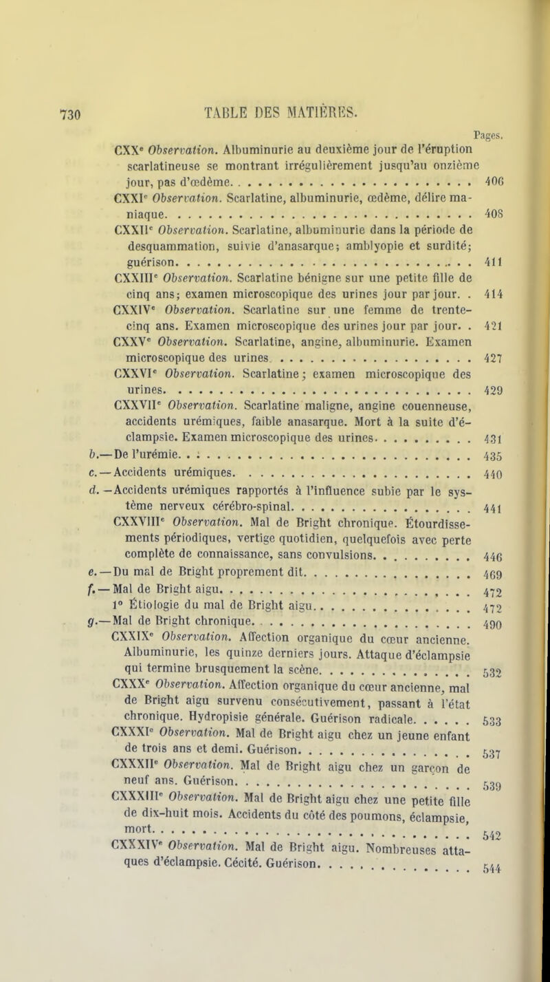 Pages. CXX Observation. Albuminurie au deuxième jour de l'éruption scarlatineuse se montrant irrégulièrement jusqu'au onzième jour, pas d'œdème 406 CXXI'' Observation. Scarlatine, albuminurie, œdème, délire ma- niaque 408 CXXll' Observation. Scarlatine, albuminurie dans la période de desquammation, suivie d'anasarque; amblyopie et surdité; guérison 411 CXXIIl' Observation. Scarlatine bénigne sur une petite fille de cinq ans; examen microscopique des urines jour par jour. . 414 CXXIV' Observation. Scarlatine sur une femme de trente- cinq ans. Examen microscopique des urines jour par jour. . 421 CXXV Observation. Scarlatine, angine, albuminurie. Examen microscopique des urines. 427 CXXVP Observation. Scarlatine; examen microscopique des urines 429 CXXVII' Observation. Scarlatine maligne, angine couenneuse, accidents urémiques, faible anasarque. Mort à la suite d'é- clamp.sie. Examen microscopique des urines 431 b. —De l'urémie. . : 435 c. — Accidents urémiques 440 d. -Accidents urémiques rapportés à l'influence subie par le sys- tème nerveux cérébro-spinal 441 CXXVIII* Observation. Mal de Bright chronique. Étourdisse- ments périodiques, vertige quotidien, quelquefois avec perte complète de connaissance, sans convulsions 446 e. —Du mal de Bright proprement dit 469 /. — Mal de Bright aigu , 4'j2 1° Étiologie du mal de Bright aigu 472 g.— Mal de Bright chronique 490 CXXIX Observation. Affection organique du cœur ancienne. Albuminurie, les quinze derniers jours. Attaque d'éclampsie qui termine brusquement la scène 532 CXXX' Observation. Affection organique du cœur ancienne, mal de Bright aigu survenu consécutivement, passant à l'état chronique. Hydropisie générale. Guérison radicale 633 CXXXP Observation. Mal de Bright aigu chez un jeune enfant de trois ans et demi. Guérison 537 CXXXII Observation. Mal de Bright aigu chez un garçon de neuf ans. Guérison t^^g CXXXIIl^ Observation. Mal de Bright aigu chez une petite fille de dix-huit mois. Accidents du côté des poumons, éclampsie lort [ CXXXTV Observation. Mal de Bright aigu. Nombreuses atta- ques d'éclampsie. Cécité. Guérison t/./.