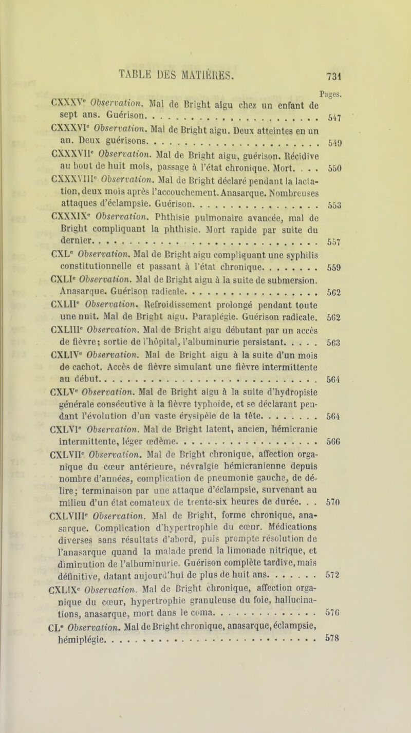 Pages. CXXXV Observation. Mal de Bright aigu chez un enfant de sept ans, Guérison 547 CXXXVl Observation. Mal de Bright aigu. Deux atteintes en un an. Deu\ guérisons 549 CXXXVll Observation. Mal de Bright aigu, guérison. Récidive au bout de huit mois, passage à l'état chronique. Mort. ... 550 CXXXVIII Ohservatinn. Mal de Bright déclaré pendant la lacta- tion, deux mois après l'accouchement. Anasarque. Nombreuses attaques d'éciampsie. Guérison 553 CXXXIX» Observation. Phthisie pulmonaire avancée, mal de Bright compliquant la phthisie. Mort rapide par suite du dernier 557 CXL Observation. Mal de Bright aigu compliquant une syphilis constitutionnelle et passant à l'état chronique 559 CXLI Observation. Mal de Bright aigu à la suite de submersion. Anasarque. Guérison radicale 502 CXLll Observation. Refroidissement prolongé pendant toute une nuit. Mal de Bright aigu. Paraplégie. Guérison radicale. 5G2 CXLllI Observation. Mal de Bright aigu débutant par un accès de fièvre; sortie de l'hôpital, l'albuminurie persistant 5C3 CXLIV Observation. Mal de Bright aigu à la suite d'un mois de cachot. Accès de fièvre simulant une fièvre intermittente au début 564 CXLV* Observation. Mal de Bright aigu à la suite d'hydropisie générale consécutive à la fièvre typhoïde, et se déclarant pen- dant l'évolution d'un vaste érysipèie de la tête 564 CXLVI Observation. Mal de Bright latent, ancien, hémicranie intermittente, léger œdème 5GG CXLVIl Observation. Mal de Bright chronique, affection orga- nique du cœur antérieure, névralgie hémicranienne depuis nombre d'années, complication de pneumonie gauche, de dé- lire; terminaison par une attaque d'éciampsie, survenant au milieu d'un état comateux de trente-six heures de durée. . . 570 CXLVIIP Observation. Mal de Bright, forme chronique, ana- sarque. Complication d'hypertrophie du cœur. Médications diverses sans résultats d'abord, puis prompte résolution de l'anasarque quand la malade prend la limonade nitrique, et diminution de Falbuminurie. Guérison complète tardive, mais définitive, datant aujourd'hui de plus de huit ans 572 CXLIX= Observation. Mal de Bright chronique, affection orga- nique du cœur, hypertrophie granuleuse du foie, hallucina- tions, anasarque, mort dans le coma 570 CL* Observation. Mal de Bright chronique, anasarque, éclampsie, hémiplégie