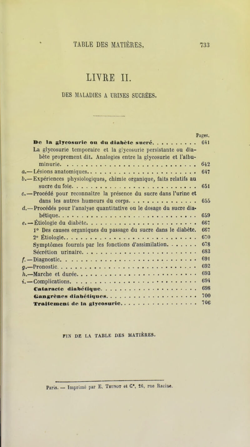 LIYRE II. DES MALADIES A URINES SUCRÉES. Pages. De la glycosurie ou du diabète sncrc 641 La glycosurie temporaire et la glycosurie persistante ou dia- bète proprement dit. Analogies entre la glycosurie et l'albu- minurie 642 a. — Lésions anatomiques 647 b. —Expériences physiologiques, chimie organique, faits relatifs au sucre du foie 651 c. —Procédé pour reconnaître la présence du sucre dans l'urine et dans les autres humeurs du corps 655 d. —Procédés pour l'analyse quantitative ou le dosage du sucre dia- bétique 659 e. —Éliolo gie du diabète 667 1° Des causes organiques du passage du sucre dans le diabète. 667 2° Étiologie 670 Symptômes fournis par les fonctions d'assimilation 678 Sécrétion urinaire 683 f. —Diagnostic 691 g. —Pronostic 692 h. —Marche et durée 693 t. — Complications 694 Cataracte diabétique 698 Ciangrèncs diabétiques 700 Traitement de la glycosurie 706 FIN DE LA TABLE DES MATIÈRES. Paris. — Imprimé par E. Thijnot et C*, Î6, rue Racine.