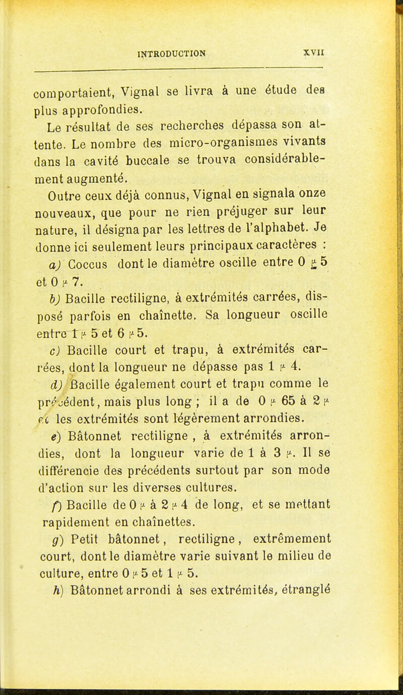 comportaient, Vignal se livra à une étude des plus approfondies. Le résultat de ses recherches dépassa son at- tente. Le nombre des micro-organismes vivants dans la cavité buccale se trouva considérable- ment augmenté. Outre ceux déjà connus, Vignal en signala onze nouveaux, que pour ne rien préjuger sur leur nature, il désigna par les lettres de l'alphabet. Je donne ici seulement leurs principaux caractères : a) Goccus dont le diamètre oscille entre 0 5 et 0 7. 6; Bacille rectiligne, à extrémités carrées, dis- posé parfois en chaînette. Sa longueur oscille entre tp 5 et 6 f^5. c) Bacille court et trapu, à extrémités car- rées, dont la longueur ne dépasse pas 1 4. d) Bacille également court et trapu comme le prrjédent, mais plus long ; il a de 0 65 à 2 p.'c les extrémités sont légèrement arrondies. e) Bâtonnet rectiligne , à extrémités arron- dies, dont la longueur varie de 1 à 3 p. Il se différencie des précédents surtout par son mode d'action sur les diverses cultures. f) Bacille de 0 à 2 4 de long, et se mettant rapidement en chaînettes. g) Petit bâtonnet, rectiligne, extrêmement court, dont le diamètre varie suivant le milieu de culture, entre 0 5 et 1 p 5. h) Bâtonnet arrondi à ses extrémités, étranglé