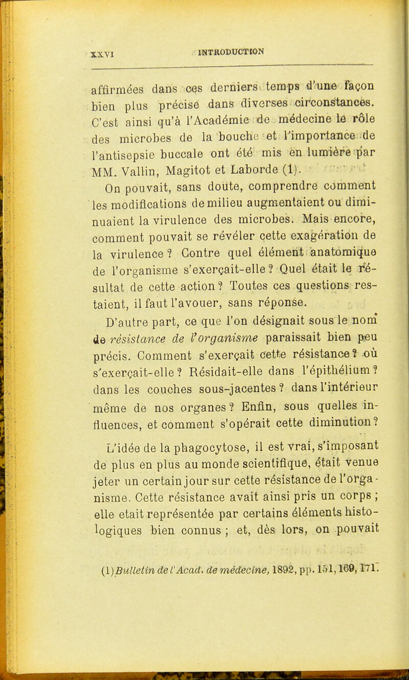 affirmées dans c^s derniers temps d'une façon bien plus précise dans diverses circonstances. C'est ainsi qu'à l'Académie de médecine le rôle des microbes de la bouche et Timportance de l'antisepsie buccale ont été mis en lumière par MM. Vallin, Magitot et Laborde (1). On pouvait, sans doute, comprendre comment les modifications de milieu augmentaient ou dimi- nuaient la virulence des microbes. Mais encore, comment pouvait se révéler cette exagération de la virulence ? Contre quel élément ànatomique de l'organisme s'exerçait-elle? Quel était le ré- sultat de cette action? Toutes ces questions res- taient, il faut l'avouer, sans réponse. D'autre part, ce que l'on désignait sous le nom* de résistance de l'organisme paraissait bien peu précis. Comment s'exerçait cett;e résistance ? ^où s'exerçait-elle? Résidait-elle dans l'épithélium? dans les couches sous-jacentes ? dans l'intérieur même de nos organes? Enfin, sous quelles in- fluences, et comment s'opérait cette diminution? L'idée de la phagocytose, il est vrai, s'imposant de plus en plus au monde scientifique, était venue jeter un certain jour sur cette résistance de l'orga - nisme. Cette résistance avait ainsi pris un corps ; elle était représentée par certains éléments histo- logiques bien connus ; et, dès lors, on pouvait (\)Bulletin de l'Acad. de médecine, 1892, pp. 151,169,171.