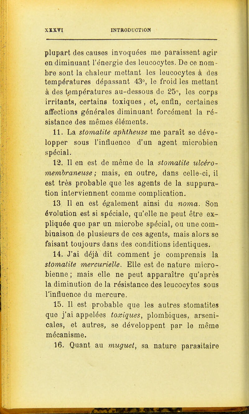 plupart des causes invoquées me paraissent agir en diminuant l'énergie des leucocytes. De ce nom- bre sont la chaleur mettant les leucocytes à des températures dépassant 43°, le froid les mettant à des températures au-dessous de 25, les corps irritants, certains toxiques , et, enfin, certaines affections générales diminuant forcément la ré- sistance des mêmes éléments. 11. La stomatite aphtheuse me paraît se déve- lopper sous l'influence d'un agent microbien spécial. 13. Il en est de même de la stomatite ulcéro- membraneuse ; mais, en outre, dans celle-ci, il est très probable que les agents de la suppura- tion interviennent comme complication. 13 II en est également ainsi du noma. Son évolution est si spéciale, qu'elle ne peut être ex- pliquée que par un microbe spécial, ou une com- binaison de plusieurs de ces agents, mais alors se faisant toujours dans des conditions identiques. 14. J'ai déjà dit comment je comprenais la stomatite mercurielle. Elle est de nature micro- bienne ; mais elle ne peut apparaître qu'après la diminution de la résistance des leucocytes sous l'influence du mercure. 15. Il est probable que les autres stomatites que j'ai appelées toxiques, plombiques, arseni- cales, et autres, se développent par le même mécanisme. 16. Quant au muguet, sa nature parasitaire