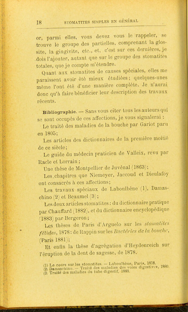 or, parmi elles, vous devez vous le rappeler, se trouve le groupe des partielles, comprenant la glos- site, la gingivite, etc., et, c'est sur ces dernières, je .dois l'ajouter, autant que sur le groupe des stomatites totales, que je compte m'étendre. Quant aux stomatites de causes spéciales, elles me paraissent avoir été mieux étudiées ; quelques-unes môme l'ont été d'une manière complète. Je n'aurai donc qu'à faire bénéficier leur description des travaux récents. Bibliographie. — Sans VOUS citer tous les auteurs qui se sont occupés de ces affections, je vous signalerai : Le traité des maladies de la bouche par Gariot paru en 1805; Les articles des dictionnaires de la première moitié de ce siècle; . Le guide du médecin praticien de Valleix, revu par Racle et Lorrain ; Une thèse de Montpellier de Juvénal (1863j; Les.chapitres que Niemeyer, Jaccoud et Dieulafoy ont consacrés à ces affections; Les travaux spéciaux de Laboulbène (1), Daraas- chino (2) et Beaumel (3) ; Les deux articles stomatites : du dictionnaire pratique par Chauffard (1882), et du dictionnaire encyclopédique '1883) par Bergeron; Les thèses de Paris d'Arguelo sur les slomatites fétides, 1878 : de Rappin sur les Bactéries de la bouche, (Paris 1881); Et enfin la thèse d'agrégation d'Heydenreich sur l'éruption de la dent de sagesse, de 1878. (1) Le cours sur les stomatites. - Laboulbène, Paris. 1878. 2 Damascl.ino. - Trailé des maladies dos voies digostivcs, 18S0. (3) Traité des maladies du tube digestif, 1888.