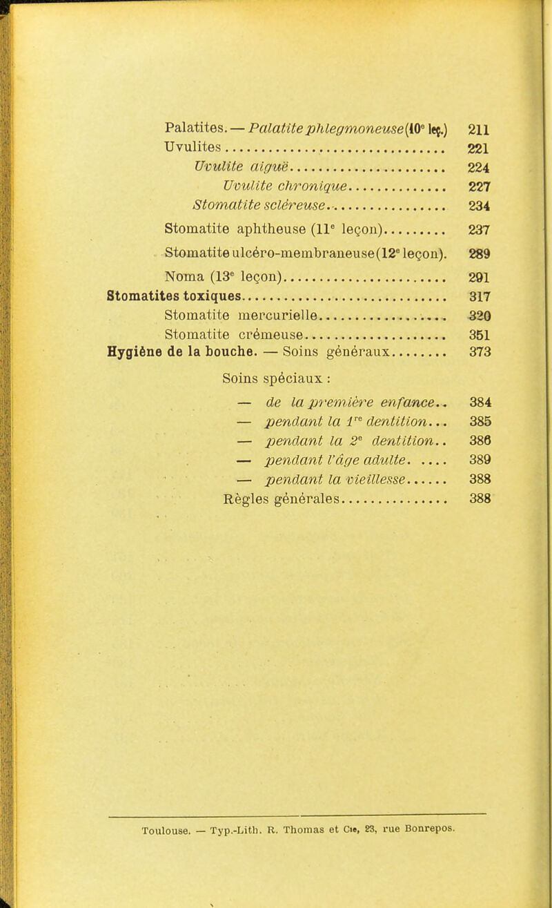 Palatites. — Palatite pJileffmoneuse [10 leç.) 211 Uvulites 221 UvulUe aiguë 224 Utiulite chronique 227 Stomatite scléreuse.- 234 Stomatite aphtheuse (11° leçon) 237 Stomatite ulcéro-membraneuse(12° leçon). 289 Noma (13° leçon) 291 Stomatites toxiques 317 Stomatite mercurielle 320 Stomatite crémeuse 351 Hygiène de la bouche. — Soins généraux 373 Soins spéciaux : — de la première enfance., 384 — pendant la r dentition... 385 — pendant la -2° dentition.. 386 — pendant l'âge adulte 389 — pendant la meillesse 388 Règles générales 388 Toulouse. — Typ.-Litli. R. Thomas et Ci», S3, rue Bonrepos.