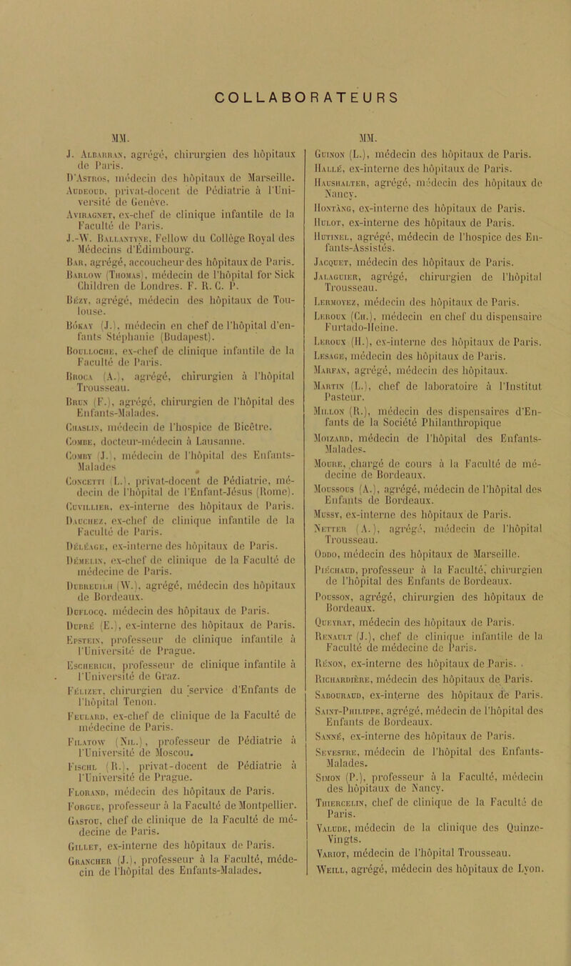 COLLABORATEURS MM. ,1. .\ld.mih.\n, agn'g:e, chiriirgicn clcs Iiopitau.\ (le Paris. D'Astros, iiirclecin dcs hopitaux do Marseille. Audeoud, privat-doceiit de Pediatrie a I'lJiii- versite de Geneve. Avir.igxet, e.x-chef de clinique infantile de la Kaculte de Paris. .I.-W. B.M.I..XXTVXE, Tellow du College Royal des Medecins d’Ediinbourg. R.vn, agrege, acconclieur des hopitaux de Paris. R.vnLow (Tiioji.is), inedecin de Phdpilal for Sick Children de Londres. F. K. C. P. Rezy, agrege, niedecin des hopitaux de Tou- louse. Rok.xy (J.), inedecin on chef de I'liopital d’en- fants Ste|)hanie (Budapest). Bodi.i.ociie. ex-rlief de clinique infantile de la Faculle de Paris. Biioc.v (A.), agrege, chirurgien ii Phdpilal Trousseau. Biic.x (F.), agrege, chirurgien de ITidpital des Enfants-Malades. CiiAsi.i.x, inedecin de ITiospice de Bicetre. CosiBE, docteur-inedecin a Lausanne. CuMBY (J. , inedecin de ITidpital des Enfants- Malades Co.NCETTi (I..1. privat-doceiU de Pediatrie, ind- decin de Phdpilal de PEnfant-Jdsus (Rome). CcviLi.iEii, ex-interne des hdpitaux de Paris. D.a'ciiEz, ex-chef de clinique infantile do la Faculte de Paris. llELii.iGE, ex-inlerne des hdiiitaux de Paris. Demeu.x. ex-chef de clinique de la Faculle de inedecine de Paris. DimiEGii.ii (^V.l, agrege, inedecin dcs hdpitaux de Bordeaux. Ddflocq. inedecin des hdpitaux de Paris. Dcphe (E.), ex-interiic des hdpitaux de Paris. Epsteix. professeur do clinique infantile ii FUniversile de I’rague. Esciieru:ii, professeur de clinique infantile ii FUniversile de Graz. Feuzet. chirurgien du service d’Enfants de ITidpital Tenon. Feui..\rd, ex-chef de clinique de la Faculte de inedecine de Paris. Fil.vtow (ATi,.), professeur de Pediatrie a FUniversile de Moscou. ITschl (R.i, ])i'ivat-docent de Pediatrie ii FUniversitc do Prague. Flor.vxi), inedecin des hdpitaux de Paris. Forgge, professeur ii la Facvilte de Montpellier. G.vstoo, chef de clinique de la Faculle de nie- decine de Paris. Gii-let, e.x-inlerne des hdpitaux de Paris. Gr.ocher (J.), professeur a la Facultd, medc- cin de ITidpital des Enfanls-Malades. MM. Guixox (L.), inedecin dcs hdpilaux de Paris. II.u.le', ex-iiitcrnc dcs hdpitaux de Paris. IIausiiaeter, agregd, inedecin des hdpitaux de Nancy. lloxTAXG, cx-inlerne dcs hdpitaux de Paris. lluEOT, e.x-interne des hdpitaux de Paris. llurixEi,, agrege, mddecin de ITiospice des En- faiits-Assistes. Jacqcet, inedecin des hdpitaux de Paris. Jai.aguier, agrege, chirurgien de ITidpital Trousseau. Lermoyez, inedecin dcs hdpitaux de Paris. Leroux (Gii.), inedecin en chef du dispensairc Furtado-lleine. Leroux (IF), ex-interne dcs hdpitaux de Paris. Lesage, inedecin des hdpilaux de Paris. Marfax, agrege, inedecin des hdpitaux. Martin- (L.), chef de lahoratoire a ITiistilut Pasteur. M1U.0X (R.), inedecin des dispensaires d'Eii- fants de la Societe Philanlliropique Moizard, inedecin de ITidpital des Enfants- Maladcs. Moure, .charge de conrs a la Faculle de ine- decine de Bordeaux. Moussous (A.), agrdge, inedecin de ITidpital dcs Enfanis de Bordeaux. Mussy, ex-interne des hdpitaux de Paris. Netter (A.), agrege, inedecin de ITidpital Trousseau. Oddo, inedecin des lidpitaux de Marseille. PiKciiAUD, professeur a la Faculte, chirurgien de ITidpital des Enfanis de Bordeaux. Poussox, agrdge, chirurgien des hdpitaux de Bordeaux. Quevr.xt, medecin des hdpitaux de Paris. Rexaui.t (J.), chef de clinii[ue infantile de la Faculte de inedecine de Paris. Re.xox, e.x-interne des hdpilaux de Paris. . Riciiahdiere, medecin des hdpilaux de Paris. S.vnouR.vnn, ex-int.erne des hdpilaux de Paris. Saixt-Piiii.ippe, agrege, mddecin de ITidpital des Enfants de Bordeaux. S.ixxE, ex-interne des hdpitaux de Paris. Sevestre, medecin de ITidpital des Enfants- Malades. Snrox (P.), professeur a la Facultd, medecin des hdpilaux de Nancy. Tiiierceux, chef de clinique de la Faculte de Paris. Yalude, medecin de la clinique des Quinze- Vingls. Variot, mddecin de ITidpital Trousseau. AVeill, agrdgd, medecin des hdpitaux de Lyon.