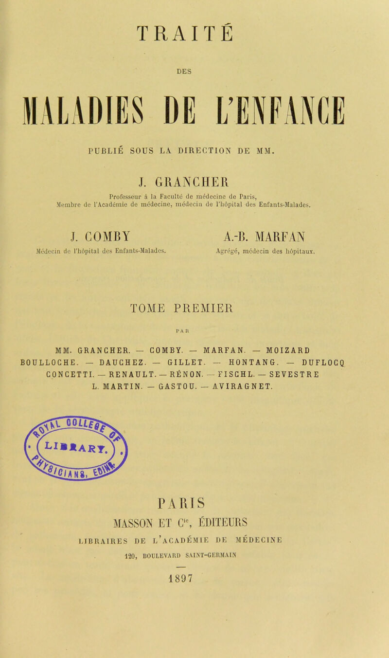 DES MALADIES DE L’ENFANCE PUBLIE SOUS LA DIRECTION DE MM. J. GRANCHER Professeur a la Faculto de mddecine de Paris, Merabre de I’Acadiimie de mddecine, mddecin de I’hopital des Enfants-Malades. J. COMBY Medecin de I'hopital des Enfants-Malades. A.-B. MARFAN Agrege, mcdecin des hopilaux. TOME PREMIER PAR MM. GRANCHER. — COMBY. — MARFAN. — MOIZARD BOULLOCHE. — DAUCHEZ. — GILLET. — HONTANG. — DUFLOCQ CONCETTI. — RENAULT. — REN ON. — FISCHL. — SEVESTRE L. MARTIN. — GASTOU. — AVIRAGNET. PARIS MASSON I5T C“, EDITEURS LIBRAIRES ])E l’aCADE.MIE DE MEDECINE 120, BOULEVARD SAINT-GERMAIN 1897