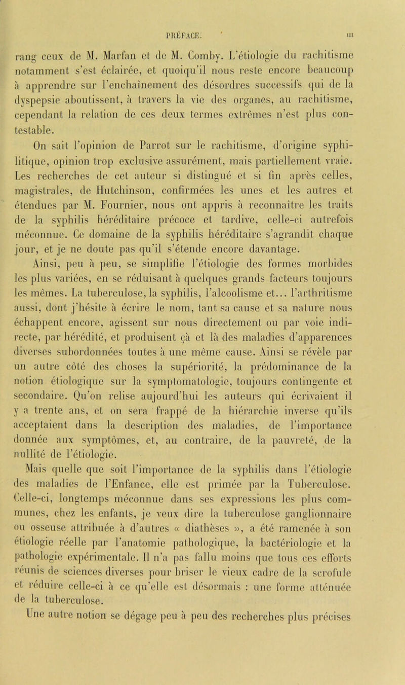 rang ceux do M. Marfan ct de M. Coml)y. I/eliologic dii rachUismc notamment s’esl eclairee, el quoiqu’il nous roslc encore l)eancou[) a apprendre sur I’enchainemenl des desordres snccessifs (pii de la dyspepsie aboiilissent, a leavers la vie des organes, an i-achilisme, cependanl la relation de ces deiix (ermes exlrcbnes n’esl j)lus con- testable. On sail I’opinion de Parrot sur le rachitisme, d’origine syphi- litiqiie, opinion Irop exclusive assurement, mais partiellement vraie. Les recherches de cet auteur si distingue et si fin apres celles, magistrales, de Hutchinson, confirmees les lines et les aulres et etendues par M. Fournier, nous ont appris a reconnaiire les traits de la syphilis hereditaire precoce et tardive, celle-ci autrefois meconnue. Ce domaine de la syphilis hereditaire s’agrandit chaque jour, et je ne doiite pas qu’il s’etende encore davantage. Ainsi, peu a peu, se simplifie Fetiologie des formes morbides les j)lus variees, en se reduisant a quelques grands facteurs loujours les memes. La tuherculose, la syphilis, Falcoolisme el... Parlhrilisme aussi, dont j’hesite a ecrire le nom, lant sa cause et sa nature nous echappent encore, agissent sur nous directement on par voie indi- recte, par heredite, et produisenl ^a et la des maladies d’apparences diverses subordonnees toiiles a une meme cause. Ainsi se revele par un autre cole des choses la superiorite, la })redominance de la notion eliologi([ue sur la symptomatologie, toujours contingenle et secondaire. Qu’on relise aujourd’hui les auteurs qui ecrivaient il y a Irente ans, et on sera frappe de la hierarchic inverse qn’ils acceptaient dans la description des maladies, de Pimportance donnee aux symptomes, et, an conlraire, de la pauvrete, de la nullile de Fetiologie. Mais quelle que soil I’importancc de la syphilis dans Fetiologie des maladies de FEnfance, elle cst primee }>ar la Tuherculose. (ielle-ci, longtemps meconnue dans ses expressions les plus com- munes, chez les enfanls, je veux dire la tuherculose ganglionnaire oil osseuse allrihuee a d’aulres « diatheses )>, a ete ramenee a son eliologie reellc par Fanatomie pathologique, la hacteriologie et la pathologic experimenlale. 11 n’a pas fallu moins que tons ces efforts reunis de sciences diverses pour hriser le vieux cadre de la scrofulc et reduire celle-ci a de la tuherculose. ce qu’elle est desormais : une forme allenuee Ine autre notion se degage peu a peu des recherches plus precises