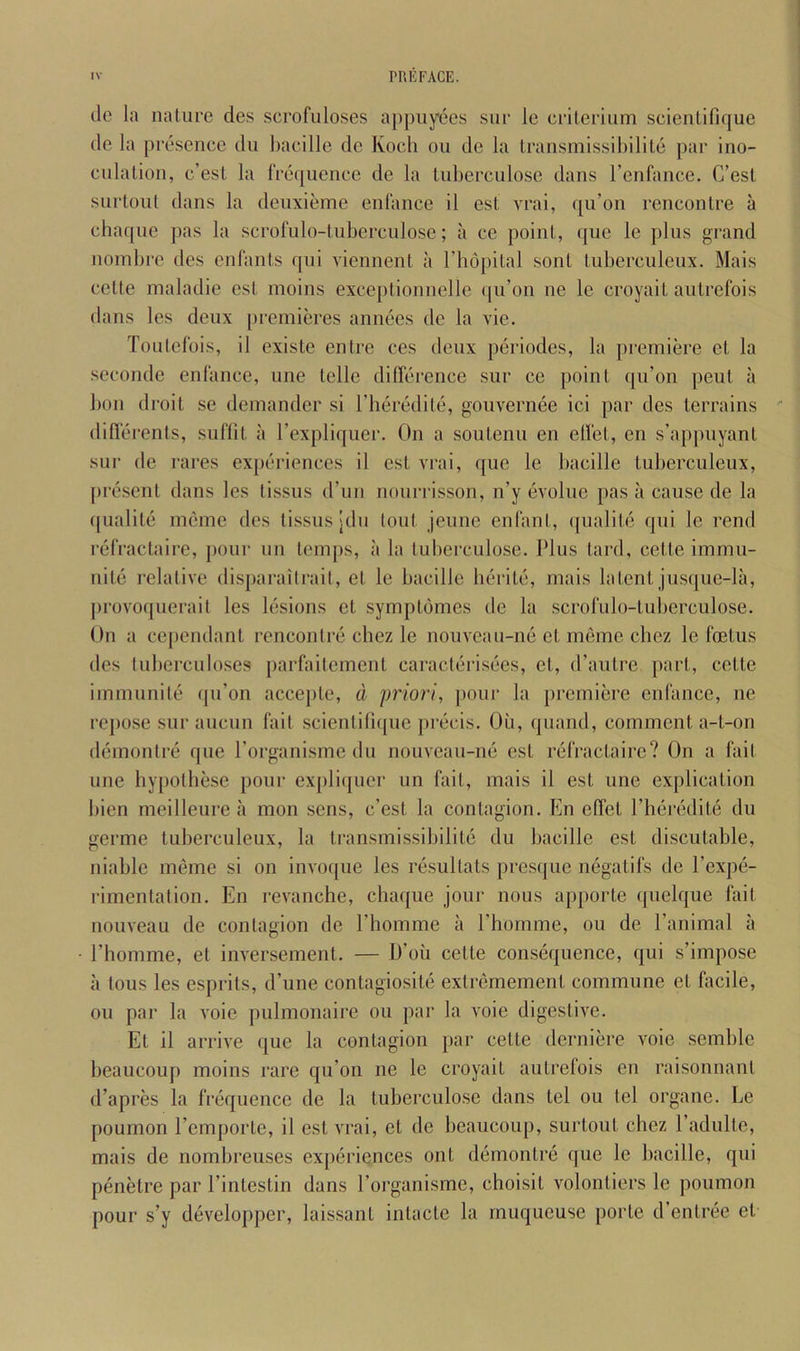 lie la nature des scrofuloses a[)piiyees siir le crilerium scienlifique lie la presence ilu bacille de Koch ou de la lransmissil)ilile par ino- cnlalion, c’est la frequence de la luherculose dans I’enfance. C’esl surloul dans la deuxieme enfance il esl vrai, qu’on rencontre a chaque pas la scrofulo-tuberculose; a ce point, ([ue le plus grand nombre des enlants qui viennent a Thopital sont tuberculeux. Mais cette maladie est moins exceptionnelle (ju’on ne le croyait autrefois dans les deux [)remieres annees de la vie. Toutefois, il existe entre ces deux periodes, la premiere et la seconde enfance, une telle difference sur ce point qu’on pent a 1)011 droit se demander si rheredile, gouvernee ici par des terrains diflerents, suflit a Texpliquer. On a soutenu en elfet, en s’appuyant sur de rares experiences il est vrai, que le bacille tuberculeux, [iresent dans les tissus d’un nourrisson, n’y evolue pas ii cause de la ipialite meme ties tissus ;du lout jeune enfant, ({ualite qui le rend refractaire, pour un temps, a la luberculose. Plus tard, cette immu- nile relative disparailrait, et le bacille herite, mais latent jusque-la, provoquerait les lesions et symptbmes de la scrofulo-tuberculose. On a cependant rencontre chez le nouveau-ne et meme cliez le foetus des tuberculoses parfaitement caracterisees, et, d’anlre part, cette immunite ipi’on accejile, d priori, jiour la premiere enfance, ne rc])ose sur aiiciin fait scientifupie precis. Ou, quaiid, comment a-t-on demontre que Porganisme du nouveau-ne est refractaire? On a fait une hypothese pour expliquer un fait, mais il est une explication bien meilleure a mon sens, c’est la contagion. En elfet I’heredite du germe tuberculeux, la transmissibilite du bacille est discutable, niable meme si on invoque les resullats presque negatifs de I’expe- rimentation. En revanche, chaque join- nous apporle ([uelque fait nouveau de contagion de Phomme a Phomme, ou de Panimal a ■ Phomme, et inversement. — D’oii cette consequence, qui s’impose a tous les esprits, iPune contagiosile extremement commune et facile, ou par la voie pulmonaire ou par la voie digestive. Et il arrive que la contagion par cette derniere voie semble beaucoup moins rare qu’on ne le croyait autrefois en raisonnanl d’apres la frequence de la luberculose dans tel ou tel organe. Le poumon Pemporte, il est vrai, el de beaucoup, surtout chez Padulte, mais de nombreuses experiences ont demontre que le l)acille, qui penetre par Pinlestin dans Porganisme, choisil volonliers le poumon pour s’y developper, laissant inlacte la muqueuse porte d’entree et