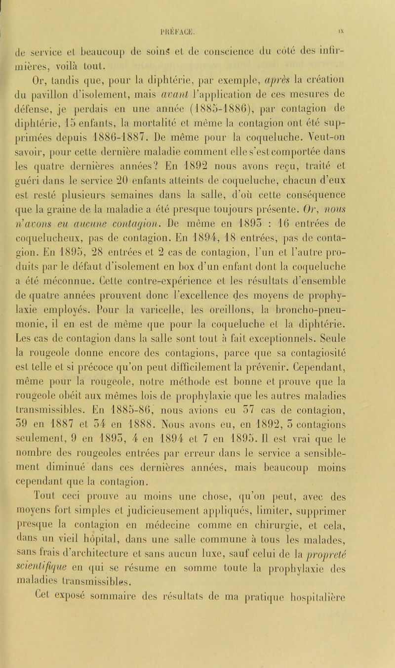 lie service el beaiieoiq) de suiu;? el de cuiiseieiice dii edle des iiiiii- iiiieres, voila lout. Or, tandis que, pour la dij)hlei'ie, par exemple, apre^ la creation du pavilion d’isoleineul, mais avtuH ra|)plicalion de ccs mcsures de defense, je perdais eii une aiiiiee (1885-1880), par contagion de diplilerie, 15 enlants, la mortalile el meine la contagion ont ele su|)- priniees depuis 1880-1887. De meme pour la co(pielnche. Yeut-on savoir, pour cette derniere maladie comment elles’estcomj)ortee dans les (juatre dernieres annees? En 1892 nous avons re^u, traite et gueri dans le service 20 enlants alteinls de co(|uelnche, chacun d’enx est reste plnsienrs semaines dans la salle, d’on cette consequence qne la graine de la maladie a ete prescjne ton jours presente. Oi', nous iiai'ons eu aucune contagion. De meme en 1895 : 10 entrees de coquelnchenx, pas de contagion. En 1894, 18 entrees, pas do conta- gion. En 1895, 28 entrees el 2 cas de contagion, I’lin et I’antre pro- dnils par le defaut d’isolement en box d’un enfant dont la coqueluche a ele meconnne. Celle contre-experience et les resnltals d’ensemble de ({ualre annees pronvent done rexcellence des moyens de prophy- laxie employes. Pour la varicelle, les oreillons, la broncho-pnen- monie, il en est de meme (jue pour la co([uelnche et la diphlerie. Les cas de contagion dans la salle sonl lout a fait exceplionnels. Senle la rougeole donne encore des contagions, parce que sa contagiosite est telle et si precoce (ju’on pent difficilement la prevenir. Cependant, meme pour la rougeole, notre melhode est bonne et ])ronve ijiie la rougeole ol)eit aux memes lois de propbylaxie ([ue les autres maladies Iransmissibles. En 1885-80, nous avions eu 57 cas de contagion, 59 en 1887 et 54 en 1888. Nous avons eu, en 1892, 5 contagions .seulement, 9 en 1895, 4 en 1894 et 7 en 1895. 11 est vrai ([ue le nombre des rougeoles entrees j)ar erreur dans le service a sensible- ment diminue dans ces dernieres annees, mais beaucouj) moins cependant que la contagion. Tout ceci prouve au moins one cbose, ([u’on pent, avec des moyens foil simjiles et judicieusement ajijiliijues, limiter, sup[)rimer l)rcs([ue la contagion en medecine comme en chirurgie, et cela, dans un vieil hdpilal, dans une salle commune a tons les malades, sans frais irarchileclure et sans auciin luxe, sauf celui de la proprete scie)ilifi(jue en ipii se resume en somme tonle la propbylaxie des maladies Iransmissibles. Cel expose sommaire des resnltals de ma iiratiipie bospilaliere