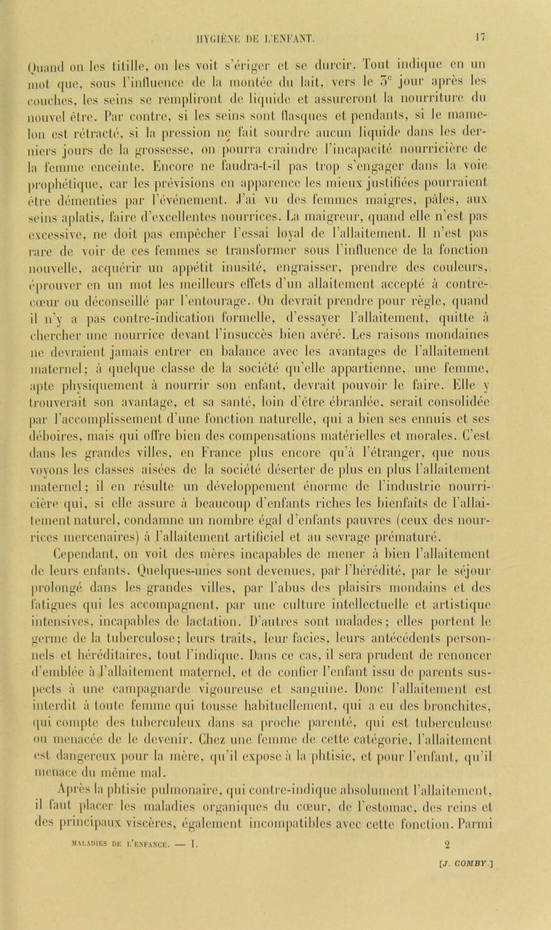 iiY(;iK.M': 1)1': i/i;ni ant. i' Oiimul on Ics tililk*, on los voil. s’origi'r ol, so diircif. Toni in(li(|iio on nn iiiot ([lie, sons rinllnonco do la inonli'o dn lail,, vors lo 5“ jour a|)r(!S los oonclios, Ics seins so reinplironl, do li(]nido ot, assnreroni la noiirriinro dn nonvol (}lro. Par coiilro, si los soins soul llas(|ncs cl, pendants, si Ic inaino- lon csl riitracto, si la prossion ni?, lait sonrdro anenn liipiido dans los der- niors jonrs do la grossossc, on jiourra ci'aindro rincapacitd nonrricioro do la roniino cnccinto. Encore no I'andra-l-il pas trop s’enga<>or dans la voio proplii)ti([ue, car Ics previsions cn apjiaroncc Ics inicnx jnstilii'cs jionrraicnt (‘‘Ire diirnenlics par riiviincnicnt. J’ai vn dcs rennnes inaigrcs, pales, anx soins aplalis, fairc (roxcclicntcs nonrriccs. La inaigronr, quand die n’est pas excessive, ne doit pas einpiiclier I’cssai loyal de rallaitcrncnt. 11 n’esl pas rare de voir dc cos ronnnes sc transl'oriner sons rinllucncc dc la I'onction nonvcllc, acqnd'ir un appi'dit innsitc*, engraisser, prendre des conlenrs, (‘pronver en un mot les incillcurs diets dTin allaitcment accepte a contre- canir on deconsoillii par rentonrage. Un devrait prendre pour regie, (juand il n’y a pas contrc-indication rorindle, d’essayer rallaitcnicnt, qnittc a cliercher nne nourricc (levant I’insucces Lien av(ir(i. Les raisons inondaincs ne devraient jamais entrer cn balance avee les avantages dc rallaitenient inaternd; a qnd(|uc classc de la soci(‘t(; ((ii’ellc appartienne, une femme, apte physiquement il nonrrir son enfant, devrait pouvoir Ic faire. Elle y trouverait son avanlage, et sa sante, loin d’etre diranliic, scrait consolidiie par raccomplisscmcnt (Tune I'onction natnrelle, (pii a bien scs ennuis ct ses ddjoires, mais qni olfrc bien dcs compensations rnatiiriellcs et morales. (Test dans les grandcs villes, cn France plus encore qn’a l’(3tranger, (pic nous voyons les classes aisiies de la socidti- diiserter dc pins en plus rallaitenient maternd; il cn ri'Siilte un di'svdojipcmcnt (inormc dc Findnstric nonrri- ciero (jui, si die assure a beaiiconp d’enfants riches les bienfaits de I’allai- toment natiird, condamne nn nombro egal d’enfants pauvres (ceux dcs nonr- riccs mcrccnaires) a rallaitenient artilicid et an sevrage priimaturi;. Cependant, on voit des nuires incapables de mener a bien rallaiteincnl dc lenrs enfants. Unelqncs-nncs sont devennes, par riKiroditii, par le si^joni' prolongii dans les grandes villes, par I’abns dcs plaisirs mondains et dcs fatigues qni les accomjiagncnt, par nne cnitnre intdlcctndlc ct artistique intensives, incapables de lactation. D’antres sont malades; dies [lortent le germe de la tnbcrcnlosc; lenrs traits, lenr facies, lenrs antiiciidents person- nels et Idreditaires, tout I’indiipie. Dans cc cas, il sera prudent de renoncer (remblec a rallaitcmcnt maternd, et de conlier I’cnfant issn de parents sus- pects a nne campagnarde vigonrense ct sanguine. Done rallaitenient cst interdit a tonte femme (jiii tonsse habitncllement, (jiii a en dcs bronchites, ([iii comptc des tnbcrcnlenx dans sa proebe parcnti*, (pii cst tnbcrcniense on menacee de le devenir. Chez nne femme de cette catiigorie, rallaitenient (*st dangerenx pour la mere, (jii’il exjiose a la pbtisie, et pone I’cnfant, (jii’il menace dn meme mal. Aprils la pbtisie pnimonairc, qni contre-iiidiipie absolnment rallaitenient, il lant placer les maladies organiipies dn coenr, do I’estomac, des reins et des principanx visceres, (‘galement inconqiatibles avee cette I'onction. Parmi MALADIES DE I.’eXFANCE. I. 2