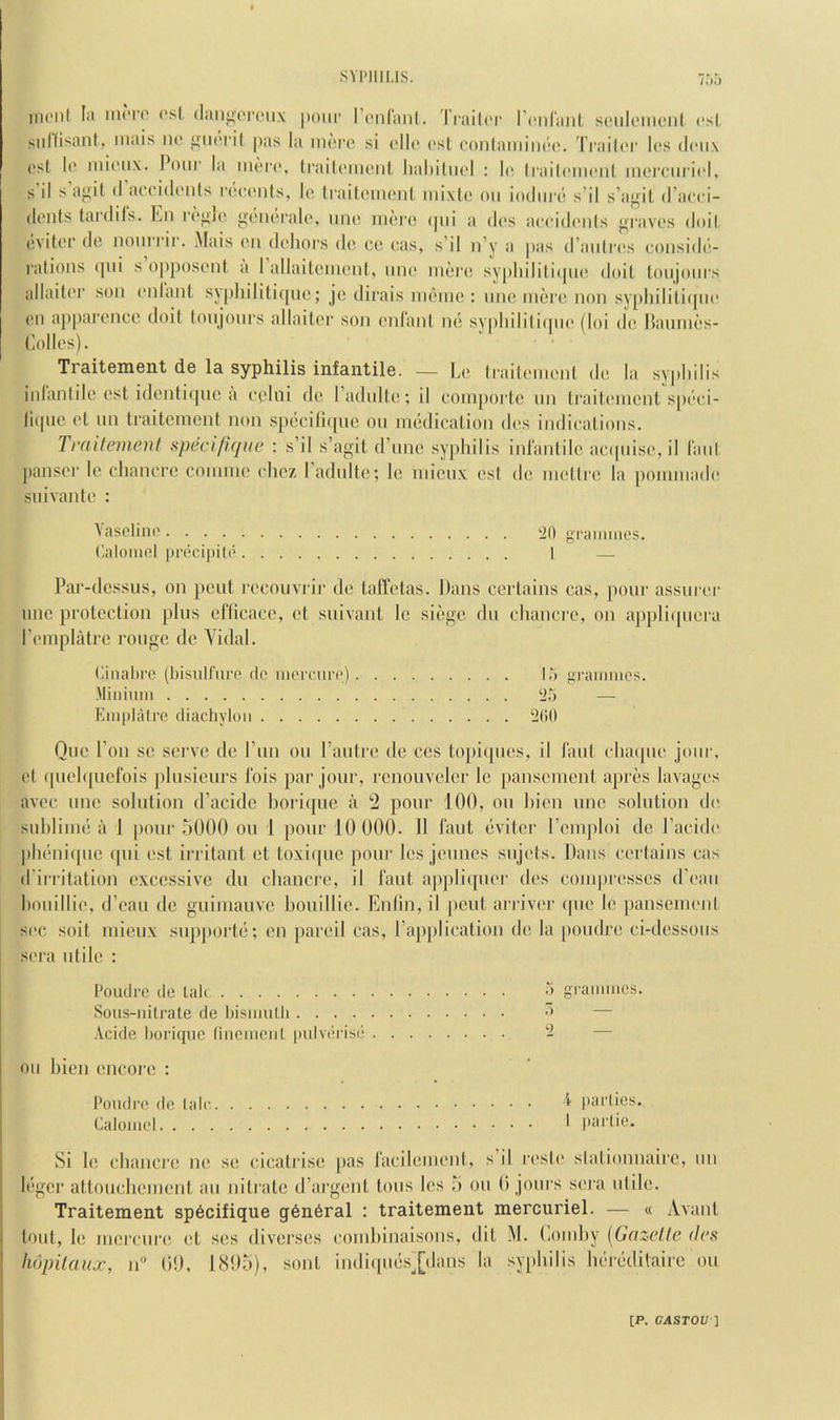 nioiil fii iniTO (’!'l <liiii‘>or('ii.\ pour renl'anl. Traih'i' r(“nl’au( seiiloiiienl csl, siillisaiil, iiiais no pas la inoi'c si oll(' (‘sl conlaniiiH'c'. Traih'r los doiix osl 1(5 inioiix. l^onr la iiuto, trailonioiil, lial)iltiol : !(' Iiailomonl inorciiii('l, s’il sagit (I aooidonls i (!oonls, lo li-aitomoni luixlo on iodiirc! s’il s’agit d’acci- dents tardils. En ri'gio gondralo, tino more (pd a dc's aooidonls grav(!s doil. (ivitor do nourrir. Mais on dohors do co cas, s’il n’y a |>as d’auli'os coiisid(‘- ralions cpii s o|)p()soiil a 1 allaitoiuonl, uno mere sy[)liilili(pie doit toiijoiirs allaitor son onlant syphiliti(pie; je dirais nieme : line mere non sypliilili(pio on apparence doil tonjonrs allaitor son onlant im syplnli(i(pio (loi do ISamnes- Traitement de la syphilis infantile. — Lo Iraitemeid de la syplnlis inlantile ost idonli(pie a ot’liii de I’adidte; il eom|)orte im ti’aitoment sp(’‘oi- litpie ol iin traitoment non specili(pie on imklication des indioations. Traitement specifiqiie : s’il s’agit d’lmc syphilis inlantile aeipuse, il laid pansoi- le chancre coniine chez I’adiilte; le mienx est de metlre la pommade suivante : \asclino tiO graiiiiiies. ('.aloiiicl iirocipito I — Par-dcssus, on pent recoiivrir de talTotas. Dans certains eas, pour assuror unc protection plus elTicacc, et suivant le siege dii chancre, on applicpiera I’omplatre rouge de A idal. (iinalire (bisuiriirc dc iiiorciin') 15 graiiimcs. Miiiiiiin t>5 — Emplatri^ diachylon ‘200 One Ton se sei’ve de run on Pautre de ccs topiipies, il laut chaipio jour, et (pieh[uefois plusienrs Ibis par jour, rcnonveler le pansoment apres lavages avec line solution d’acidc lioriipie a 2 pour 100, on hien une solution do sublime a J pour 5000 on 1 pour 10 000. II I'aut (ivitor romploi de I’acldo pheniipic ipii est iiTitant et toxii|ue pour les jonnos snjots. Dans certains cas d’irritalion excessive du chancre, il fant appliipior des compresses d’l'aii houillio, d’eau de guimauve honillie. Enlin, il pent arriver (pie le panscmoiit sec soil mienx snjijiortii; on pareil cas, Papplication de la [loudre ci-dessoiis sera utile : I'oudrc de tali o graniiiics. Sous-iiitrate de Ijisiimlli — .Vcide lioriqiic (ineiiienl pulverise ‘2 — oil hien encore : I’oudre de laic parlies. Calomel ' I'ai'Ot’- Si le chanci'e no se cicatrise pas racilemont, s’il rosle slationnairc, iin l(!ger attouchement an nitrate d’argeiit tons les 5 on 0 jours sera iilile. Traitement spbcifique g6n6ral : traitement mercuriel. — « Avant I lout, le merenro, el ses diverses comhinaisous, dil M. (,omhy {^Gazelle des \ linpitaux, n 00, 1805), sont indi(pi(‘s.[dans la syphilis luhbditaire on