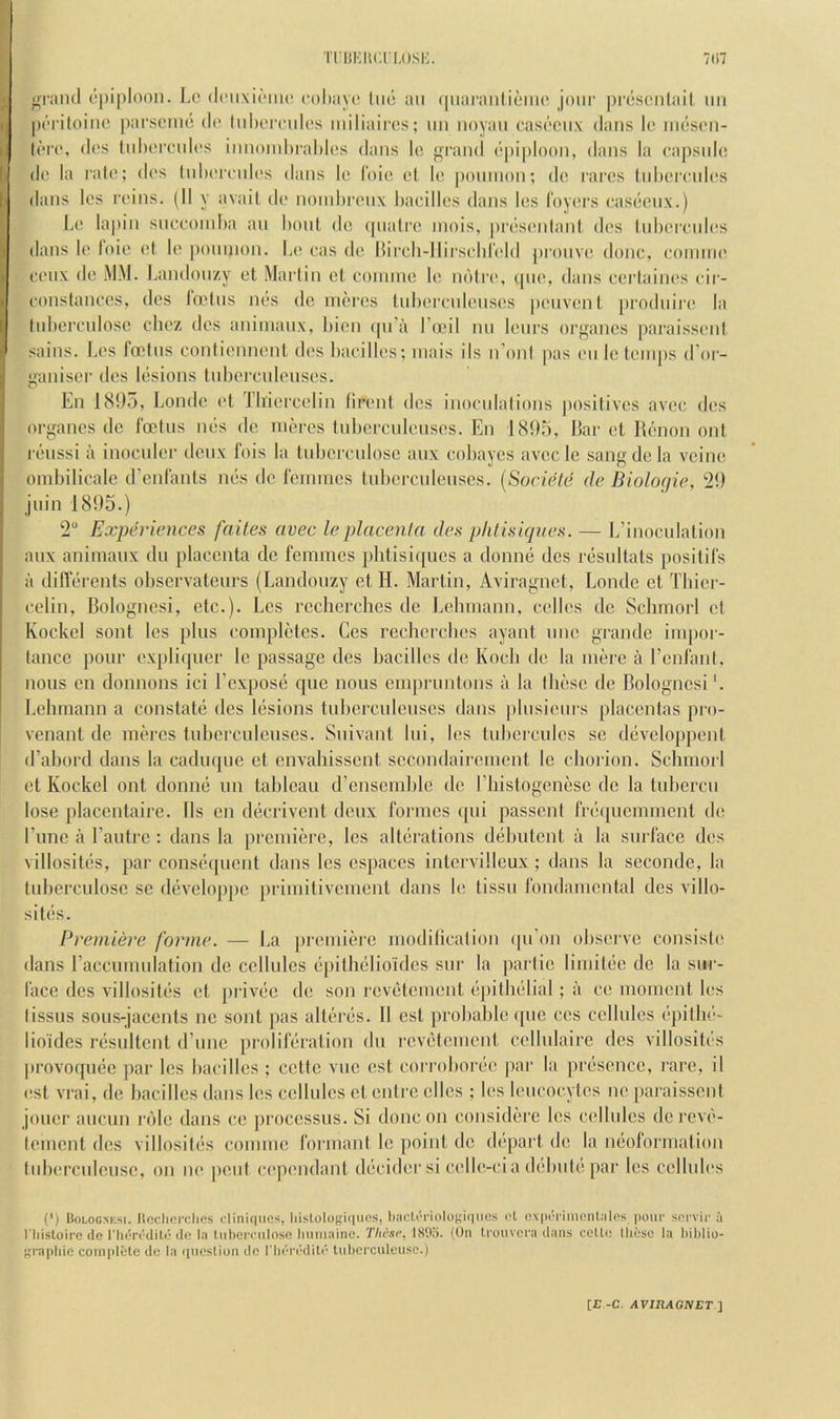 ^rantl c'[)iploon. Lc (InixicMiK' cohaye liiti an (|uai’aiili6m(' jour pnjsciilail, iin [HM’iloiiio parscme do lid)oiTidos miliairos; iiii noyau casociix dans le nieson- dos (nhoixados innoinhrahlos dans Ic gi’and opiploon, dans la capsnli; do la ralo; dos Inhoronlos dans lo Idio ol lo poinnon; do rarcs (id)omdos dans Ics roins. (II y avail ilo noinhronx hacillos dans Ics Idyors fas(*onx.) L(‘ lapin sncooinha an honl do (pialoo inois, |)rosonlanl dos Ud)oi'nd(!s dans lo I'oio ol le poninon. Lo oas do Hii-cli-llirsehrold pronvo done, eonnno eoiix do MM. J,andonzy ot Marlin ot eonnno lo ndlro, (pio, dans eorlaini's eir- eonslaneos, dos ladns mis do inercs tnhorenlousos poiivon I prodnii'o la luborenloso chez dos aninianx, hion (|u’a I’anl nn lours organos paraissoid sains. Los foolns conlionnonl dos Laeillos; inais ils n’onl |)as on lo loinps d'oi- ganisor dos losions lidierenlousos. En 1895, Londe ol riiioreolin lironl dos inoeidalions posilivos avee dos organcs do foelus nos do nioros Inijcrcnionsos. En 1895, Bar ol Ronon onl roiissl a inoenlor donx fois la lubcreidosc aux eobayes avoc le sang do la voino oinbilicale d’enlanls nos do Ibnirnes luborenlenses. [Socield de Bioloc/ie, 29 jnin 1895.) 2“ Experiences faites avec le placenta des plilisujnes. — L’inoeulalion anx animaiix du plaeenta do femmes plilisiques a donnb des rbsnilals positifs a diflbrenls obscrvaleurs (Landonzy el H. Mai’lin, Aviragnet, Londe ol Thier- eelin, Bolognesi, ele.). Los rccherehes de Lebmann, eolb's de Sehmorl ol Koekol sonl Ics plus eomplblcs. Cos reeberebes ayanl uno grande impor- lanee pour explicpier le passage des baeillos do Koeb do la more a rcnlanl, nous en donnons iei I’cxposo quo nous empnmlons a la Ibbse de Bolognesi'. Lehmann a conslale des lesions luberculensos dans j)lusiours placenlas pro- venanl de meres luberculeuses. Snivanl Ini, les Inbereules so dbvelopponl d’abord dans la eaduque cl cnvahissonl seeondaircmonl Ic chorion. Sehmorl ol Kockel onl donnb un tableau d’ensemblc de riiistogenese de la tubercu lose placentaire. Ils en deerivent deux formes (pii passenl frb(iucmment do Tunc a I’aidre : dans la pi-emibre, les allbrations debulcnt a la surface dos villositbs, par consb(iucnt dans les espaees intcrvilleux ; dans la soconde, la luberculose sc devcloppc priniitivoment dans lo lissu fondamcntal des villo- sitbs. Premiere forme. — La })remiere modiliealion (pi’on observe consisle dans raccumulation de cellules bpilhblioides sur la paidie limilbo de la sui - face des villositbs ol privbo do son rcvbtomonl b])illiblial; a eo moment les lissus sous-jacents nc sonl pas altbrbs. II est probable (pie ees cellules bpillu'- lioides rbsultcnt d’une prolifbralion du l■cvbtemcnl cellulaire des villositbs jirovoqube par Ics bacilles ; cctte vuc est corroborbe par la prbsonce, rare, il (!st vrai, de baeillos dans les cellules ol onlre olios ; les leucocytes no paraisscnl jouer aucun i'()lo dans co jiroccssus. Si done on considbre les cellules de reve- lemcnl des villositbs conniie formant le point de depart do la nboformalion tuborculeuse, on no [icnt cependant dbcidor si cello-ci a dbbnib par les cellules (') IloLOGXEsi. Itechorclies clinujiics, |]islologi(iuos, l)acli''riiilo(;i(|uos cl ox|u'Tiinonl:ilcs |)our sorvii' u I'liisloire de riKTi'dili; (le 1.1 iMbcrciilose liiim.iine. These, 1805. (On tiouvci'a dans cotlo lliesc la bibliu- Kcaidiic complete de la (picsliun do I'li(''i’(''dU(’ tiibcrculeusc.)