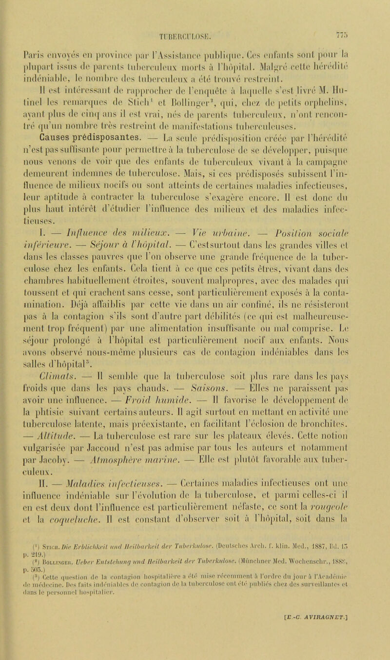 TiRKiicrLosi:. / /.I Paris ('iivoyos I'li provinoi' par I’Assislaiirc piil)li(pi(‘. C(‘s ciiranls soul pour la |)Iiipart issiis tie pamils liilimMiloux iiiorls a I'liopilal. Malj^ro oollo iK'iTdili'* imlrniahlo, lo iiomhro dos IuIk'ituIoux a dlo Iroiivt; rcslrcinl. 11 ost iiilori'ssaiil do rapproclioi' do I’oiKpielo a la(pi(‘llo s’osi livro M. llii- liiiol los i'oiiiar(pios do. Slioli' ol, Holling(‘r^, (pii, olioz do potils orpholiiis, ayani plus do oim[ aus il osl vrai, uos do parouls luhorouloux. n’onl I'oiicoii- Iro (pi’iiii noiuhro Ires )•osll•oiul do luauiroslalioiis lulioroulousos. Causes pr6disposantes. — La soulo ])rodisposilioii orcdo par I’hoirdilo ii’ost passul’lisanto |)oui' [loriuotlroa la luboi'cidoso do so dovoloppei’, puiscpio nous venous do voir (pic dcs onl'anls do liiborouhMix vivanl a la caiupaj^no doineuronl indoninos do lubomdosc. Mais, si cos |)ri‘dispos(>s subisscnl I’in- lluonce do milieux nocil's on soul atbu'nls de corlainos maladies inrecticusos, lour aptiUulc a contractor la tuliorculosc s’cxaj^bro encore. 11 est done dii plus bant inii'rijt dYdudier rinlluencc dcs milieux el des maladies infec- tienses. I. — Iiifltic'iice (les milieux. — ]’ie urbaine. — Posilion sociale iuferieure. — Sejour a I'liopilal. — G’estsurtoul dans ks grandes villes ol dans les classes pauvres (pie Ton observe unc grande rr(Mpionce de la luber- culose cbez les enl'ants. Cola iient a ce (pic cos potils (>lres, vivanl dans dos chambres liabiluellemonl ('Iroites, sonvonl maljiropres, avec des maladcs (pii loiisseni et (pii crachentsans cesse, soul jiarticulii'romenl oxposijs a la conla- inination. L)i'“ja alTaiblis par cclte vie dans iin aii‘ conliiKj, ils nc riisisteronl pas il la contagion s’ils soul d’antrc pari diibilili-s (ce (|ui est malheurcuso- menl trop frequent) par unc alimentation insiiriisanle on mal comprise. Lo sc'lour prolongs il riKqiital est parlicidiorcment nocif aux enfants. Nous avons observe noiis-nmmo pbisicurs cas de coitlagion indiiniablcs dans b's salles d'b()|)itaP. Climal.s. — 11 seuiblo (pie la luberculose soil plus rare dans les pays froids (pie dans les pays ebauds. — Sai.son.s. — Elies ne ])araisscnl jias avoir line inlliience. — Froid liumide. — II i'avorise le diiveloppement do la plitisic snivant eortains antours. 11 agil surtout en meltanl on activilii nno luberculose latenle, mais jiriiexislanle, en lacilitant I’l'closion de broncliilos. — Allilude. — La luberculose est rare siir les plateaux (‘leviis. Celle notion vulgarisiie jiar Jaccoud n’est pas admise par tons les auteurs et nolammonl par .lacoby. — Afmo.'tplieve marine. — Elle osl pliilbl favorable aux luboi - ciileux. II. — Maladie.s iiiferlieii.se.'i. — Cortaiiies maladies iiifeclieuscs out uno inlliience indiiniablc sur riivolntion de la tubcrculose, et parmi celles-ci il en ost deux donl rinlluencc est parliculiercmenl mifasle, ce soul la I'ougeole ol la coqueluehe. II est constant d’observer soil ii I luijiital, soil dans la (') Stum./Jit' EvbLichkt'U iiiifl llt'ilbtirUeil dev Tiibevliiibise. (Dciilsclics Arcli. I. klin. Mod., 1887, lid. ITi 1>. ;il9.) (-) Iior.Lt.NCEn. Ueber EiiUlehiinej iwd lleilbtivkeU dev Tiihevkiitose. (MCinclinci- Mod. ■\Vi)dicnsclir., 1888. p. .^15.) (^1 Collo (|ncstion do la oontafjion hospilalioi’o a I'td niisc l•doOMnnoTtl ii I'ordi-o dn jonc I'l IMcaddiiiio <li! iiiddooinc. Ilos fails inddrrialilos dtr contaijiun do la liiborciilosc out did jiirlilids cliez dcs surveillaiitos ol ilans le poisoiiiiol liospilalioi'. [E -C .4VIRAG1VET.]