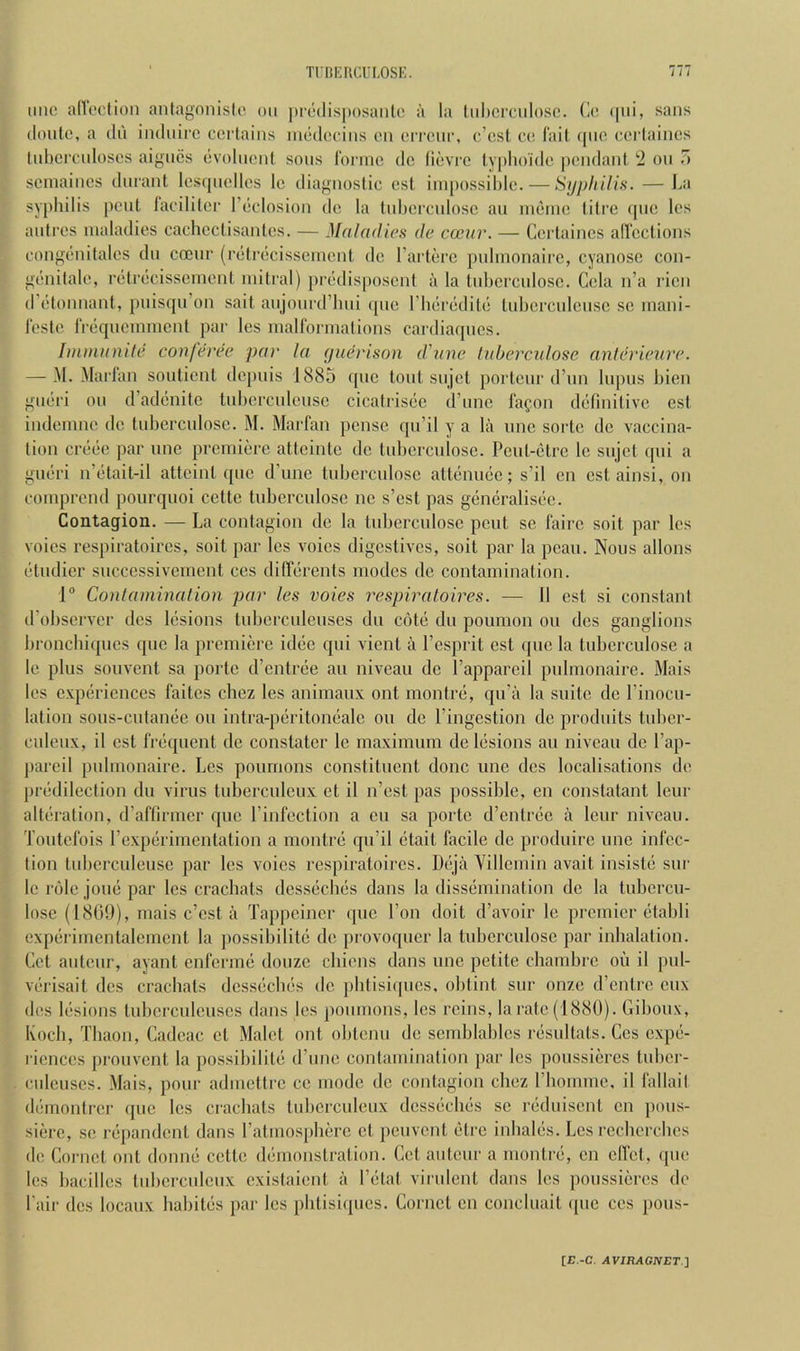 line allection antagnnisle on |)i-c(lis]»osanle a la liihcrcniosc. Ce (|iii, sans (lonte, a dn indnire certains niedeeins en errenr, e’est ce I'ait ([lie cerlaines Inhercnloses aigiies livolnent sons romic dc (ievre lyplio'ide [lendant 'i on T) seinaines dnrant lesfjiiellcs le diagnostic cst iinpossilile. — SijpItUis. — J>a syphilis pent lacililer I’ticlosion de la tnhei’cnlosc an inijine liti’C fpie les antres maladies cachcctisantcs. — Maladies de cceur. — Certaincs allcctions congenitales dn coenr (rtilnicisseincnt de rarterc pnlinonairc, cyanosc con- genitale, rcifrcicissement mitral) priidisposeni a la tnhcrcnlosc. Cela n’a ricn d’edonnant, pnis([u’on salt anjonrd’lmi (|iie rimriiditi! tnhercnlcnsc sc mani- leste rreqncmmcnt par les maUbrniations cardiaqnes. Immanite conferee par la fjuerison d'une luberculose anlerieure. — M. Marian sontient de[)iiis 1885 (pie tout siijct portenr (I’lin lupus bien gmiri on d’adcinitc tnhercnlensc cicatris(3e d’nne lafon d(51lnitivc est indemne de tiiberciilosc. M. Marfan pense qn’il y a lii imc sorte de vaccina- tion cix'iie par imc premiere atteintc de tnbcrcnlosc. Pcnt-i'tre Ic snjcl ([iii a gmiri n’(*tait-il atteinl qnc d’une tnbercnlosc attciiimje; s’il en cst ainsi, on comprend pourquoi cettc tnbercnlosc nc s’est pas gemiralisiie. Contagion. — La contagion dc la tnbcrcnlosc pent sc fairc soit par les voics respiratoires, soit par les voies digestives, soit par la pcan. Nous allons (■tndier sncccssivcment ces dilTcirents modes de contamination. 1® Conlamination par les voies respiratoires. — 11 cst si constant d’observer dcs liisions tnbercnienses dn cotii dn poiimon on dcs ganglions broncbiqncs qne la premiere idiie qni vient a I’esprit est (|iic la tnberciilose a Ic plus sonvent sa porte d’entreie an niveau de I’appareil pnlmonaire. Mais les expciriences faites ebez les animaux out montrii, qu’a la suite de I’inocu- lation sons-cnlamie on intra-piiritomialc on de I’ingestion de prodnits tnber- culenx, il cst fniquent de constatcr Ic maximum de liisions au niveau de I’ap- jiareil pnlmonaire. Les pournons constituent done une dcs localisations de pr(“dilection dn virus tuberculeux ct il n’est pas possible, en constatant Icur altiiration, (ralTirmer que I’infection a en sa porte d’entr(3C a leur niveau. Toutcl'ois rexjierimentation a montre qu’il (itait facile dc produire une infec- tion tubcrculeuse par les voies respiratoires. I)(5ja Yillemin avait insistii sur le role jou(3 par les craebats dess(icb(is dans la disscimination de la tubcrcu- lose (18()()), mais e’est a Tappeiner ipic Ton doit d’avoir le premier (itabli expiirimentalcmcnt la possibilitci de provoquer la tuberculosc par inbalation. Let auteur, ayant enferme douzc cbiens dans une petite chambre oil il pul- vcirisait dcs crachats dessiicluis de pbtisiques, obtint sur on/e d’entre cux des Icisions tubcrculcuscs dans les pournons, les reins, la rate (1880). Giboux, Kocb, Tbaon, Cadcac ct Malet out obtenu de semblablcs nisultats. Ges expii- ricnces [ironvent la possibilit(i d’une contamination par les poussiei'cs tnber- cnlcuses. Mais, pour admettre ce mode de contagion cbez rbomme, il fallail diimontrer qne les craebats tnbcrculenx dcsscicbes sc riiduiscnt en [lous- siere, se ibpandcnt dans Fatmospberc ct penvent edre inbales. Les i-ccbcrcbcs de Cornet out donne cette (bbnonstration. Get antenr a montre, en cflct, que les bacillcs tnbcrcnleux cxistaient a I’litat virulent dans les poussiei‘cs de Fair dcs locaux babites par les pbtisiques. Cornet en concbiait ([uc ces pous- [r.-C. XVIRXCiVET.]