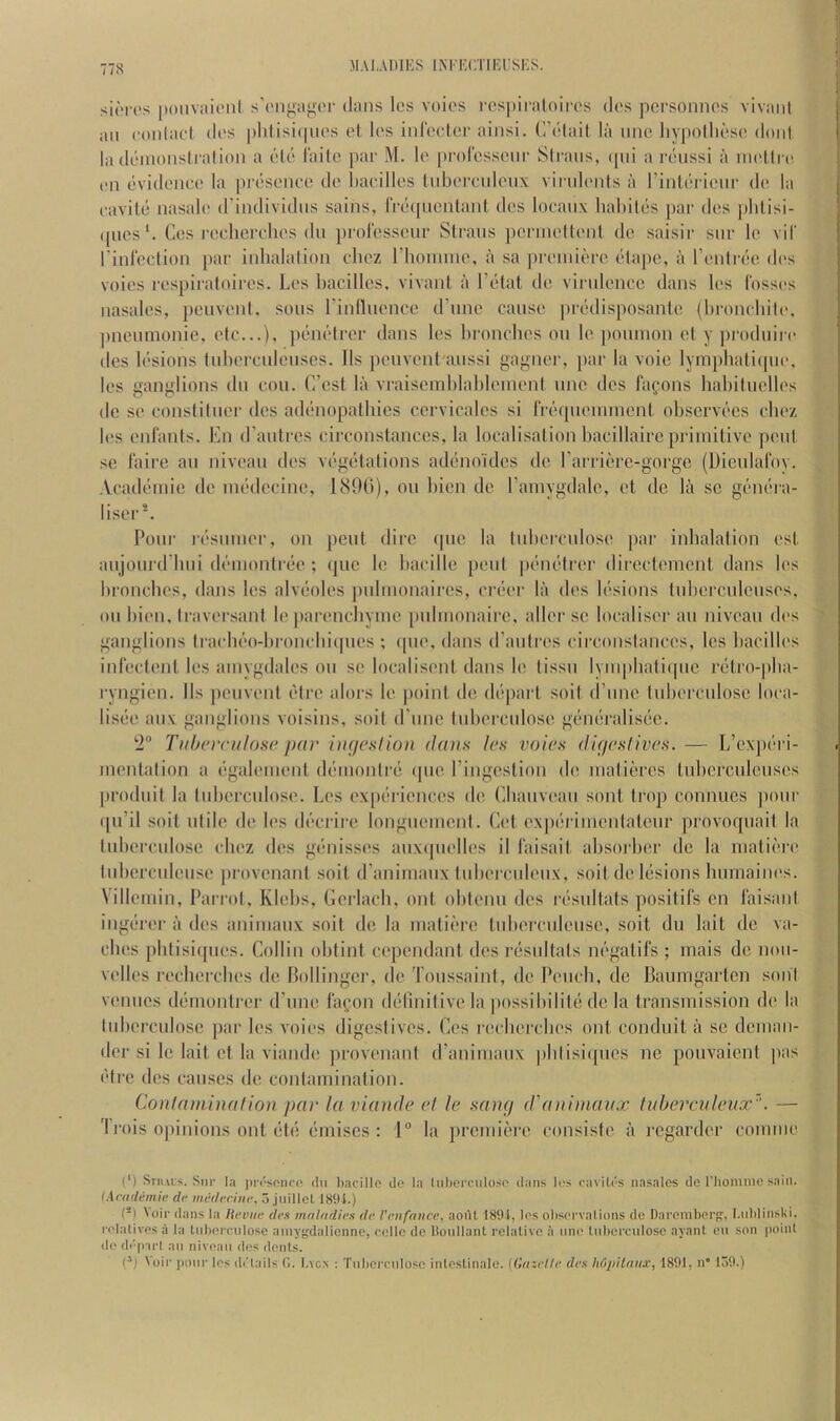 MAI.AIIIKS liNTl'CTIKl'SKS. si(T('s [»oiiViii('iil s'('nya^'('i' dans los voios respiraloiiTS das pcrsoiinos vivaiil an conlacl das pldisupias al las inraalcr ainsi. (I’alail la nnc liypolliasa doni la danionsli ation a ala laitc par M. la |)rorassaiir Slrans, (pii a raiissi a nialirt! an avidonca la |)rasanac da barillas Inbarcniaiix viridanls a rintai'ianr da. la aavita nasala d’individns sains, rracpiantanl das loaanx babilas par das ])blisi- (|ncs‘. Cos l•aahcrrhas dll prolcssaur Slrans jiarinallanl da saisir snr la vil rinlcclion ]>ar inbalalion rbaz I’bomina, a sa prainiara abqia, a I’anlraa das voias raspiraloiras. Las bacillas, vivani a I’alat da virnlanca dans las I'ossas nasalas, peuvanl. sous rinfluanca d’una causa pradisposania (bi-oncbila. jineunionie, ala...), })analrar dans las lirnncbas on la poiiinon al y produira das lasions lubarculauscs. Ils pauvanl aussi gagnar, par la voie lymphaliipia, las ganglions du con. C’cst la vraiseinblablanianl una das fafons babiluallas da sa conslilnar das adanopalbics ccrvicalas si rrcMpianunant obscrvacs rbaz las anlanls. En d’anlrcs rirronslances, la localisalion barillairc priiniliva |)aul sa laire an nivaau das vagalalions adanoulcs da rarriarc-gorgo (Diculalby. .Vr.adaniie da niadarina, 1891)), on liian da I’aiuygdala, at da la sc ganara- lisar*. Pour rasuinar, on peui dire (|ua la lubarrulosa par inhalation ast aujourd’bui daniontraa ; ipic la barilla paid pruialrar dirartainant dans las bronrbcs, dans las alveoles pulmonaircs, rraar la das lesions tnbarcidaiisas, on bian, IravarsanI la paranrhyma pulinonaira, allar sc loralisar an nivaau das ganglions Irarbao-bi’onrbiipics ; ipia, dans d’aulras rirronslancas, las bacillas inl'aclanl las ainygdalas on sa localisant dans la lissn lyniphatiipic ratro-pba- ryngian. Ils jicuvanl alra alors la point da da})art soit (rune tiibarculosa lora- lisaa aux ganglions voisins, soit (rune tuberculosa gan()ralis()c. !2“ Tubcrculosc par ingeNlion dans Ics voirs (ligeslives. — L’cxpc'ri- mantalion a (igalainaid dciinonirci (pia I’ingastion da inaliarcs tubcrculcusas prodiiit la lubarculosa. Las ax[)('riancas da Lbauvaau sont troj) connues jiour ipi’il soit iilila da las d('*crira longuamcnt. Cat axpc'i iinantataur provoquail la lubarculosa rbaz das ganissas auxijuallas il I'aisail absorber da la niatii-ra liibcrrulaiisa provanani soit d’aniinaux lubarrulaux, soit dc Icisions bumaiiu's. Villauiin, Parrol, Klabs, Garlarh, out oblanu das r(isultals positil's en I'aisanl ingeirar a das aniinaux soit da la luatiara tubarrulausc, soit du lait da va- rhas pblisiipias. Collin oblint rc[)andant das rcisultals iu'‘gatil‘s ; niais do nou- vallas rarbarebas da nollingar, da ToussainI, da Paiirb, dc Pauingarten soul venues dciinonlrar d’lina lafon (kdiniliva la |)ossibilila da la transmission da la lubarrulosa par las voias digesfivas. Cas rarbarebas out conduit a sa dcinan- dar si la lait at la vianda provanani d’animaux pblisicpias no pouvaicnl pas (•li’c das causes da ronlaminalion. Conlaminafioa par laviande el le aainj ddmimaax tuherculei/x''. — 'I rois ojiinions onl (“bi (‘iniscs : 1” la prainiara ronsisla ii regardar roniinr (‘) Stiiais. Snr I.t prrsonrn (In l)acill(? do 1.1 Inbercnloso dans los caviU's nasalcs do I’liomme sain. (Arndemie de medrrinc, 5 jnillel I8‘.li.) () loir dans la Jtcuiie ties maladicn dc I'cnfance, aoiU 185U, los olisc'rvalions de Daromberpr, I.iddinski. rolalives a la Lnix’rrnlose aniygdalicnno, (a.'llc de ISoullanl relative a nm; tnhercniose ayant en son point de d('|nrl an niveau d(>s dents. (■’j Voir poor les (b'lails C. l.vcA : Tnlicmdosc intcstinale. {Grncllc dcs hfipitniix, 1891, n 139.)